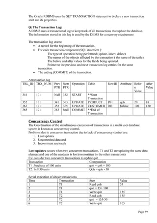 The Oracle RDBMS uses the SET TRANSACTION statement to declare a new transaction
start and its properties.
Q: The Transaction Log:
A DBMS uses a transactional log to keep track of all transactions that update the database.
The information stored in this log is used by the DBMS for a recovery requirement
The transaction log stores:
• A record for the beginning of the transaction.
• For each transaction component (SQL statement ):
The type of operation being performed (update, insert, delete)
The names of the objects affected by the transaction ( the name of the table)
The before and after values for the fields being updated.
Pointer to the previous and next transaction log entries for the same
transaction.
• The ending (COMMIT) of the transaction.
A transaction log
TRL_ID TRX_NUM Prev
PTR
Next
PTR
Operation Table RowID Attribute Befor
e
Value
After
Value
341 101 Null 352 START **Start
Transaction
352 101 341 363 UPDATE PRODUCT P01 qoh 20 18
363 101 352 365 UPDATE CUSTOMER 201 baldue 100 120
365 101 363 Null COMMIT **End of
Transaction
Concurrency Control
The Coordination of the simultaneous execution of transactions in a multi user database
system is known as concurrency control.
Problems due to concurrent transaction due to lack of concurrency control are:
1. Lost updates
2. Uncommited data and
3. Inconsistent retrievals
Lost updates occurs when two concurrent transactions, T1 and T2 are updating the same data
element and one of the upadates is lost (overwritten by the other transaction)
Ex: consider two concurrent transactions to update qoh
Transaction Computation
T1 :Purchase of 100 units qoh = qoh + 100
T2: Sell 30 units Qoh = qoh - 30
Serial execution of above transactions
Time Transaction Step Value
1 T1 Read qoh 35
2 T1 qoh = 35+ 100
3 T1 Write qoh 135
4 T2 Read qoh 135
5 T2 qoh = 135-30
6 T2 Write qoh 105
Page 59
 