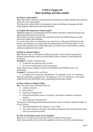 UNIT-I Chapter-II
Data modeling and data models
Q: What is a data model?
Ans: Data model is blue print containing all the instructions to build a database that will meet
all the end –user requirements.
This blue print contains both text descriptions in plain, unambiguous language and clear
useful diagrams depicting the main data elements.
Q: Explain The importance of data models?
Ans:Data models are communication tool that enables interaction among the designer, the
application programmer and end user.
Data models are used to represent real world data and how the different degrees of data
abstraction enables data modeling.
Ex: a house blue print is an abstraction; you cannot live in a blue print, Similarly the data
model is an abstraction, you cannot draw the required data out of the data model. As you
cannot build a perfect house without blue print, you cannot create a good database without
creating an appropriate data model.
Q:What are Business Rules?
Ans: Business rule is a description of policy, procedure within a specific organization.
Properly written business rules are used to define entities, attributes, relationships and
constraints.
Example1: Consider 2 business rules
• A customer may generate many invoices.
• An invoice is generated by only one customer.
These business rules establish 2 entities (CUSTOMER and INVOICE) and a 1:M
relationship.
Example 2: A business rule is as follows
• A training session cannot be scheduled for <10 employees or for >30 employees
This rule establishes a constraint (not <10 employees or for >30 employees) , two entities
(EMPLOYEE and TRAINING) and a relationship between these entities.
Q: How to Discover Business Rules
Ans: The main sources of business rules are
• company managers,
• policy makers,
• department managers and
• written documentation such as a company’s procedures, standards or operation
manuals,
• direct interviews with end users.
The process of identifying and documenting business rules is essential to database design for
several reasons.
• They help standardize the company’s view of data
• They allow designer to develop relationship participation rules and constraints and to
create an accurate data model.
Q: Why not all business rules can be modeled?
Ans: For ex: No pilot can fly more than 10 hours within 24- hour period .
Such a business rule can be enforced by application software and not by database design.
Page 6
 