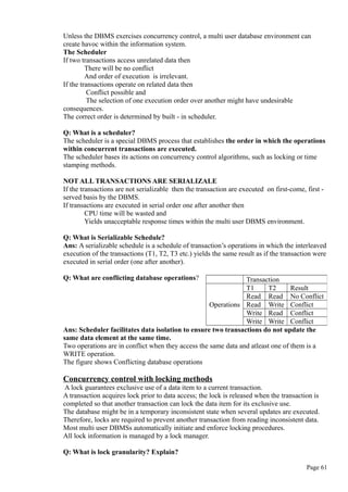 Unless the DBMS exercises concurrency control, a multi user database environment can
create havoc within the information system.
The Scheduler
If two transactions access unrelated data then
There will be no conflict
And order of execution is irrelevant.
If the transactions operate on related data then
Conflict possible and
The selection of one execution order over another might have undesirable
consequences.
The correct order is determined by built - in scheduler.
Q: What is a scheduler?
The scheduler is a special DBMS process that establishes the order in which the operations
within concurrent transactions are executed.
The scheduler bases its actions on concurrency control algorithms, such as locking or time
stamping methods.
NOT ALL TRANSACTIONS ARE SERIALIZALE
If the transactions are not serializable then the transaction are executed on first-come, first -
served basis by the DBMS.
If transactions are executed in serial order one after another then
CPU time will be wasted and
Yields unacceptable response times within the multi user DBMS environment.
Q: What is Serializable Schedule?
Ans: A serializable schedule is a schedule of transaction’s operations in which the interleaved
execution of the transactions (T1, T2, T3 etc.) yields the same result as if the transaction were
executed in serial order (one after another).
Q: What are conflicting database operations?
Ans: Scheduler facilitates data isolation to ensure two transactions do not update the
same data element at the same time.
Two operations are in conflict when they access the same data and atleast one of them is a
WRITE operation.
The figure shows Conflicting database operations
Concurrency control with locking methods
A lock guarantees exclusive use of a data item to a current transaction.
A transaction acquires lock prior to data access; the lock is released when the transaction is
completed so that another transaction can lock the data item for its exclusive use.
The database might be in a temporary inconsistent state when several updates are executed.
Therefore, locks are required to prevent another transaction from reading inconsistent data.
Most multi user DBMSs automatically initiate and enforce locking procedures.
All lock information is managed by a lock manager.
Q: What is lock granularity? Explain?
Page 61
Transaction
Operations
T1 T2 Result
Read Read No Conflict
Read Write Conflict
Write Read Conflict
Write Write Conflict
 