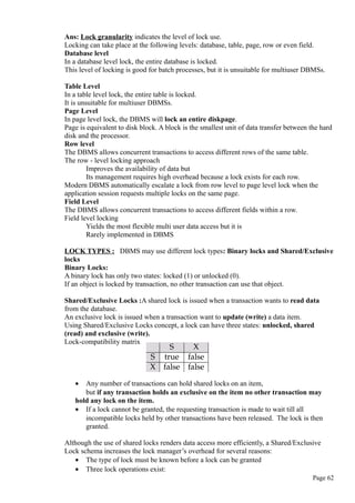 Ans: Lock granularity indicates the level of lock use.
Locking can take place at the following levels: database, table, page, row or even field.
Database level
In a database level lock, the entire database is locked.
This level of locking is good for batch processes, but it is unsuitable for multiuser DBMSs.
Table Level
In a table level lock, the entire table is locked.
It is unsuitable for multiuser DBMSs.
Page Level
In page level lock, the DBMS will lock an entire diskpage.
Page is equivalent to disk block. A block is the smallest unit of data transfer between the hard
disk and the processor.
Row level
The DBMS allows concurrent transactions to access different rows of the same table.
The row - level locking approach
Improves the availability of data but
Its management requires high overhead because a lock exists for each row.
Modern DBMS automatically escalate a lock from row level to page level lock when the
application session requests multiple locks on the same page.
Field Level
The DBMS allows concurrent transactions to access different fields within a row.
Field level locking
Yields the most flexible multi user data access but it is
Rarely implemented in DBMS
LOCK TYPES : DBMS may use different lock types: Binary locks and Shared/Exclusive
locks
Binary Locks:
A binary lock has only two states: locked (1) or unlocked (0).
If an object is locked by transaction, no other transaction can use that object.
Shared/Exclusive Locks :A shared lock is issued when a transaction wants to read data
from the database.
An exclusive lock is issued when a transaction want to update (write) a data item.
Using Shared/Exclusive Locks concept, a lock can have three states: unlocked, shared
(read) and exclusive (write).
Lock-compatibility matrix
• Any number of transactions can hold shared locks on an item,
but if any transaction holds an exclusive on the item no other transaction may
hold any lock on the item.
• If a lock cannot be granted, the requesting transaction is made to wait till all
incompatible locks held by other transactions have been released. The lock is then
granted.
Although the use of shared locks renders data access more efficiently, a Shared/Exclusive
Lock schema increases the lock manager’s overhead for several reasons:
• The type of lock must be known before a lock can be granted
• Three lock operations exist:
Page 62
 