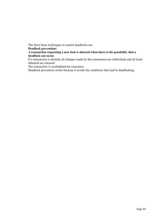 The three basic techniques to control deadlocks are:
Deadlock prevention:
A transaction requesting a new lock is aborted when there is the possibility that a
deadlock can occur.
If a transaction is aborted, all changes made by this transaction are rolled back and all locks
obtained are released.
The transaction is rescheduled for execution.
Deadlock prevention works because it avoids the conditions that lead to deadlocking.
Page 64
 