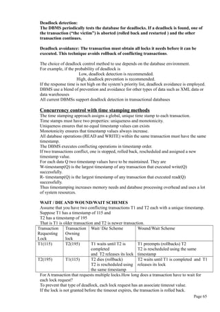 Deadlock detection:
The DBMS periodically tests the database for deadlocks. If a deadlock is found, one of
the transaction (“the victim”) is aborted (rolled back and restarted ) and the other
transaction continues.
Deadlock avoidance: The transaction must obtain all locks it needs before it can be
executed. This technique avoids rollback of conflicting transactions.
The choice of deadlock control method to use depends on the database environment.
For example, if the probability of deadlock is
Low, deadlock detection is recommended.
High, deadlock prevention is recommended.
If the response time is not high on the system’s priority list, deadlock avoidance is employed.
DBMS use a blend of prevention and avoidance for other types of data such as XML data or
data warehouses
All current DBMSs support deadlock detection in transactional databases
Concurrency control with time stamping methods
The time stamping approach assigns a global, unique time stamp to each transaction.
Time stamps must have two properties: uniqueness and monotonicity.
Uniqueness ensures that no equal timestamp values can exists
Monotonicity ensures that timestamp values always increase.
All database operations (READ and WRITE) within the same transaction must have the same
timestamp.
The DBMS executes conflicting operations in timestamp order.
If two transactions conflict, one is stopped, rolled back, rescheduled and assigned a new
timestamp value.
For each data Q two timestamp values have to be maintained. They are
W-timestamp(Q) is the largest timestamp of any transaction that executed write(Q)
successfully.
R- timestamp(Q) is the largest timestamp of any transaction that executed read(Q)
successfully.
Thus timestamping increases memory needs and database processing overhead and uses a lot
of system resources.
WAIT / DIE AND WOUND/WAIT SCHEMES
Assume that you have two conflicting transactions T1 and T2 each with a unique timestamp.
Suppose T1 has a timestamp of 115 and
T2 has a timestamp of 195
That is T1 is older transaction and T2 is newer transaction.
Transaction
Requesting
Lock
Transaction
Owning
lock
Wait/ Die Scheme Wound/Wait Scheme
T1(115) T2(195) T1 waits until T2 is
completed
and T2 releases its lock
T1 preempts (rollbacks) T2
T2 is rescheduled using the same
timestamp
T2(195) T1(115) T2 dies (rollback)
T2 is rescheduled using
the same timestamp
T2 waits until T1 is completed and T1
releases its lock
For A transaction that requests multiple locks.How long does a transaction have to wait for
each lock request?
To prevent that type of deadlock, each lock request has an associate timeout value.
If the lock is not granted before the timeout expires, the transaction is rolled back.
Page 65
 