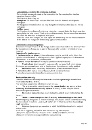 Concurrency control with optimistic methods
The optimistic approach is based on the assumption that the majority of the database
operations do not conflict.
This has three phases they are:
Read phase: the transaction T reads the data items from the database into its private
workspace.
All the updates of the transaction can only change the local copies of the data in a private
workspace.
Validate phase:
Checking is performed to confirm the read values have changed during the time transaction
was updating the local values. This is performed by comparing the current database values to
the values that were read in the private workspace.
Incase the values have changed, the local copies are thrown away and the transaction aborts.
Write phase: The changes are permanently applied to the database.
Database recovery management
Transaction recovery reverses all the changes that the transaction made to the database before
the transaction was aborted and to recover the system after some type of critical error has
occurred.
Examples of critical events are:
1. Hardware/software failures: Failure of this type could be harddisk media failure, bad
capacitor on motherboard, or a failing memory bank, application program or O.S errors that
cause the data to be overwritten, deleted or lost.
2. Human- caused incidents are two types: unintentional and intentional
• Unintentional failure caused by carelessness by end users. Such errors include
deleting the wrong rows from a table or shutting down the database server by accident.
• Intentional events are security threats caused by hackers and virus attacks.
3. Natural disasters include fires,earthquakes,floods and power failures.
A critical error can render the database in an inconsistent state.
Transaction recovery
Database transaction recovery uses data in transaction log to bring a database to a
consistent state after a failure.
Four important concepts that affect the recovery process.
• The write-ahead-log protocol ensures that transaction logs are always written
before any database data are actually updated. Recovery is done using the data in
transaction log incase of failure.
• Redundant transaction logs ensure that a physical disk failure will not affect the
recovery.
• When a transaction updates data, it actually updates the copy of the data in
buffer(temporary storage area in primary memory). This process is much faster than accessing
the physical disk every time. Later on, all buffers are written to physical disk during a
single operation.
• Database checkpoints are operations in which the DBMS writes all of its updated
buffers to disk.
While this is happening, the DBMS does not execute any other requests.
Checkpoints are automatically scheduled by the DBMS several times per hour.
Checkpoint operation is also registered in the transaction log.
Page 66
 