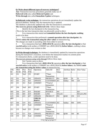 Q: Write about different types of recovery techniques?
Ans: Transaction recovery procedures generally make use of
Deferred-write also called Deferred Update and
Write-through also called Immediate Update techniques.
In Deferred- write technique, the transaction operations do not immediately update the
physical database. Instead, only the transaction log is updated.
The database is physically updated only after the transaction is committed
The recovery process using Deferred-write follows these steps:
1. Identify the last checkpoint in the transaction log.
(This is the last time transaction data was physically saved to disk.)
2. For a transaction that started and committed before the last checkpoint, nothing
needs to be done
3. For a transaction that performed a commit operation after last checkpoint, the
DBMS redoes the transaction using the after values in transaction log.
The changes are made in ascending order from oldest to newest.
4. For a transaction that had a ROLLBACK operation after the last checkpoint or that
was left active (with neither a COMMIT nor a ROLLBACK) before failure , nothing is done
because no changes were written to disk
In Write-through technique, the database is immediately updated by transaction operations
during the transaction’s execution, even before the transaction reaches its commit point.
If a transaction aborts, a undo operation need to be done.
The recovery process using write-through follows these steps:
1. first 3 points same as above.
2. For a transaction that had a ROLLBACK operation after the last checkpoint or that
was left active (with neither a COMMIT nor a ROLLBACK) before failure, the DBMS undo
the transaction using the before values in transaction log.
TRL
ID
TRX
NUM
Prev
PTR
Next
PTR
Operation Table ID Row
Value
Attribute Befor
e
After Value
341 101 Null 352 START **Start
Transaction
352 101 341 363 UPDATE PRODUCT P01 QOH 20 18
363 101 352 365 UPDATE CUSTOMER 201 baldue 100 120
365 101 363 Null COMMIT **End of
transaction
397 106 Null 405 START **Start
Transaction
405 106 397 415 INSERT INVOICE 305 305
415 106 405 419 INSERT LINE 305,L01 305,L01,P05
419 106 415 427 UPDATE PRODUCT P05 QOH 120 119
423 CHECK
POINT
427 106 419 431 UPDATE CUSTOMER 202 baldue 500 1050
431 106 427 Null COMMIT **End of
transaction
521 155 Null 525 START **Start
Transaction
525 155 521 528 UPDATE PRODUCT P08 QOH 100 80
528 155 525 Null COMMIT **End of
transaction
***C*R*A*S*H***
Page 67
 