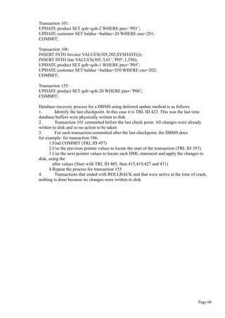 Transaction 101 :
UPDATE product SET qoh=qoh-2 WHERE pno=’P01’;
UPDATE customer SET baldue =baldue+20 WHERE cno=201;
COMMIT;
Transaction 106:
INSERT INTO Invoice VALUES(305,202,SYSDATE());
INSERT INTO line VALUES(305,’L01’,’P05’,1,550);
UPDATE product SET qoh=qoh-1 WHERE pno=’P05’;
UPDATE customer SET baldue =baldue+550 WHERE cno=202;
COMMIT;
Transaction 155:
UPDATE product SET qoh=qoh-20 WHERE pno=’P08’;
COMMIT;
Database recovery process for a DBMS using deferred update method is as follows
1. Identify the last checkpoint. In this case it is TRL ID 423. This was the last time
database buffers were physically written to disk.
2. Transaction 101 committed before the last check point. All changes were already
written to disk and so no action to be taken
3. For each transaction committed after the last checkpoint, the DBMS does
for example: for transaction 106:
1.Find COMMIT (TRL ID 457)
2.Use the previous pointer values to locate the start of the transaction (TRL ID 397)
3.Use the next pointer values to locate each DML statement and apply the changes to
disk, using the
after values (Start with TRL ID 405, then 415,419,427 and 431)
4.Repeat the process for transaction 155
4. Transactions that ended with ROLLBACK and that were active at the time of crash,
nothing is done because no changes were written to disk
Page 68
 