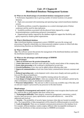 Unit –IV Chapter-II
Distributed Database Management Systems
Q: What are the disadvantages of centralized database management system?
• Performance degradation due to growing number of remote locations over greater
distances.
• High costs associated with maintaining and operating large central (mainframe) database
systems
• Reliability problems created by dependence on a central site(single point of failure
syndrome) and the need for data replication.
• Scalability problems associated with the physical limits imposed by a single
location(temperature conditioning and power consumption)
• Organizational rigidity imposed by the database might not support the flexibility and
agility required by modern global organizations.
Q: What is Distributed database
Ans A distributed database management system ( DDBMS ) governs the storage and
processing of logically related data over interconnected computer systems in which both data
and processing functions are distributed among several sites.
Q: What is DDBMS
Ans: The software system that permits the management of the distributed database and makes
the distribution transparent to users.
Q: What are the advantages and disadvantages of DDBMS
Ans: Advantages
1. Data are located near the greatest demand site.
2. Faster data access as end users work with only a locally stored subset of the company data.
3. Faster data processing as the workload is distributed at several sites.
4. Growth facilitation as new sites can be added without affecting other sites
5. Improved communication as local sites foster better communication between customer and
staff
6. Reduced operating costs as development work is done more cheaply and more quickly on
low-cost PCs than on mainframes
7. User friendly interface as the GUI simplifies training and use for end users
8. Less danger of single point failure: when one computer fails, the workload is picked up by
other workstations as data are distributed at multiple sites.
9. Processor independence : The end user is able to access any available copy of the data, and
an end users request is processed by any processor at the data location
Disadvantages
1. Complexity of management and control: Applications must recognize data location and
they must be able to stitch together data from various sites.
2. Technological difficuilty: Data integrity, transaction management, concurrency control,
security, back up recovery, query optimization, access path selection etc… must all be
addressed and resolved
3. Security : The probability of security lapses increases when data are located at multiple
sites. The responsibility of data management will be shared by different people at several sites.
4. Lack of standards: There are no standard communication protocols at the database level.
For example, different database vendors employ different often incompatible techniques to
manage the distribution of data and processing in a DDBMS environment.
Page 69
 