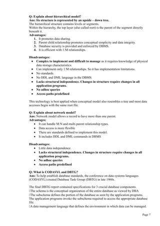 Q: Explain about hierarchical model?
Ans: Its structure is represented by an upside – down tree.
The hierarchical structure contains levels or segments.
Within the hierarchy, the top layer (also called root) is the parent of the segment directly
beneath it.
Advantages:
1. It promotes data sharing.
2. Parent child relationship promotes conceptual simplicity and data integrity.
3. Database security is provided and enforced by DBMS.
4. It is efficient with 1:M relationships.
Disadvantages:
• Complex to implement and difficult to manage as it requires knowledge of physical
data storage characteristics.
• Can implement only 1:M relationships. So it has implementation limitations.
• No standards.
• No DDL and DML language in the DBMS.
• Lacks structural independence. Changes in structure require changes in all
application programs.
• No adhoc queries
• Access paths predefined
This technology is best applied when conceptual model also resembles a tree and most data
accesses begin with the same root file.
Q: Explain about network model?
Ans: Network model allows a record to have more than one parent.
Advantages:
• It can handle M:N and multi parent relationship types.
• Data access is more flexible
• There are standards defined to implement this model.
• It includes DDL and DML commands in DBMS
Disadvantages:
• Little data independence.
• Lacks structural independence. Changes in structure require changes in all
application programs.
• No adhoc queries
• Access paths predefined
Q: What is CODASYL and DBTG?
Ans: To help establish database standards, the conference on data systems languages
(CODASYL) created Database Task Group (DBTG) in late 1960s.
The final DBTG report contained specifications for 3 crucial database components.
The schema is the conceptual organization of the entire database as viewed by DBA
The subschema defines the portion of the database as seen by the application programs.
The application programs invoke the subschema required to access the appropriate database
file.
A data management language that defines the environment in which data can be managed.
Page 7
 