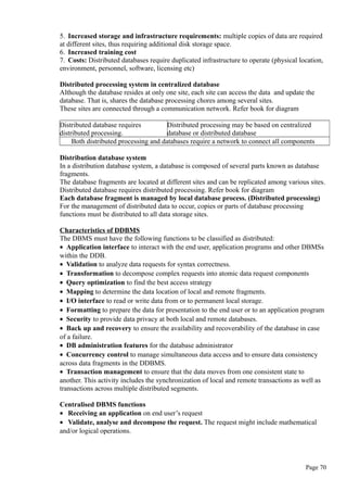 5. Increased storage and infrastructure requirements: multiple copies of data are required
at different sites, thus requiring additional disk storage space.
6. Increased training cost
7. Costs: Distributed databases require duplicated infrastructure to operate (physical location,
environment, personnel, software, licensing etc)
Distributed processing system in centralized database
Although the database resides at only one site, each site can access the data and update the
database. That is, shares the database processing chores among several sites.
These sites are connected through a communication network. Refer book for diagram
Distributed database requires
distributed processing.
Distributed processing may be based on centralized
database or distributed database
Both distributed processing and databases require a network to connect all components
Distribution database system
In a distribution database system, a database is composed of several parts known as database
fragments.
The database fragments are located at different sites and can be replicated among various sites.
Distributed database requires distributed processing. Refer book for diagram
Each database fragment is managed by local database process. (Distributed processing)
For the management of distributed data to occur, copies or parts of database processing
functions must be distributed to all data storage sites.
Characteristics of DDBMS
The DBMS must have the following functions to be classified as distributed:
• Application interface to interact with the end user, application programs and other DBMSs
within the DDB.
• Validation to analyze data requests for syntax correctness.
• Transformation to decompose complex requests into atomic data request components
• Query optimization to find the best access strategy
• Mapping to determine the data location of local and remote fragments.
• I/O interface to read or write data from or to permanent local storage.
• Formatting to prepare the data for presentation to the end user or to an application program
• Security to provide data privacy at both local and remote databases.
• Back up and recovery to ensure the availability and recoverability of the database in case
of a failure.
• DB administration features for the database administrator
• Concurrency control to manage simultaneous data access and to ensure data consistency
across data fragments in the DDBMS.
• Transaction management to ensure that the data moves from one consistent state to
another. This activity includes the synchronization of local and remote transactions as well as
transactions across multiple distributed segments.
Centralised DBMS functions
• Receiving an application on end user’s request
• Validate, analyse and decompose the request. The request might include mathematical
and/or logical operations.
Page 70
 