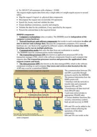 • Ex: SELECT all customers with a balance > $1000.
The request might require data from only a single table or it might require access to several
tables.
• Map the request’s logical -to -physical data components.
• Decompose the request into several disk I/O operations
• Search for, locate, read and validate the data.
• Ensure database consistency, security and integrity.
• Validate the data for the conditions, if any, specified by the request.
• Present the selected data in the required format
DDBMS components
1. Computers workstations (sites or nodes). The DDBMS must be independent of the
computer system hardware
2. Network hardware and software components that reside in each workstation to allow all
sites to interact and exchange data. Because the components-computers, O.S, network
hardware etc-- are likely to be supplied by different vendors, it is best to ensure that DDB
functions can be run on multiple platforms.
3. Communication media that carry the data from one workstation to another.
The DDBMS must be communications media-independent
4. The transaction processor (TP) also known as application processor(AP) or the
transaction manager (TM), which is the software components found in each computer that
requests data.The transaction processor receives and processes the application’s data
requests (remote and local).
5. The data processor (DP) also known as the data manager(DM), which is the software
component residing on each computer that stores and retrieves data located at the site.
A DP may even be a centralized DBMS.
The communication between TPs
and DPs is possible through
protocols used by the DDBMS
The protocol determines how the
DDB system will
1.Interface with the network to
transfer data and commands
between DPs and TPs.
2.Synchronize all data received
from DPs(TP side)
3.and route retrieved data to
appropriate TPs(DP side)
4. Ensure database functions like
security, concurrency control,
back up and recovery in DDB
DPs and TPs can be added to the
system without affecting the
operations of the other
components.
DPs and TPs can reside on the
same computer.
Page 71
 