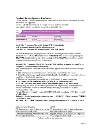 Levels of data and process distribution
Current database systems can be classified on the basis of how process distribution and data
distribution are supported.
For ex: a DBMS may store data at a single site or in multiple sites and
may support data processing at a single site or at multiple sites.
Single-Site Processing, Single-Site Data (SPSD)(Centralized)
- all processing is done on a single host computer
- all data are stored on the host computer’s local disk system.
Ex: mainframe systems, single processor server and multiple processor server systems)
The functions of TP and DP are embedded within the DBMS located on single computer.
The DBMS usually runs under a time sharing, multitasking O.S, which allows several
processes to run concurrently on a host computer
Multiple-Site Processing, Single Site Data (MPSD)- multiple processes run on different
computers sharing a single data repository
This scenario requires a network file server running applications that are accessed through a
network
1. The TP on each workstation routes all network data requests to the file server.
2. Only the data storage input/output (I/O) is handled by the file server, so offers limited
capability of distributed processing.
3. The end user must make direct reference to the fileserver to access remote data.
4. All record and file locking activities are done at the end-user location
5. All data selection, search and update functions take place at the workstation,
thus requiring that entire file travel through the network for processing at the workstation.
Such a requirement increases network traffic, slows response time and increase
communication costs.
For ex: File server computer stores a CUSTOMER table containing 10000 data rows, 50
of which have
balances >$1000. Suppose site A issues the query: SELECT * FROM customer WHERE
cus_balance>1000;
All 10000 CUSTOMER rows must travel through the network to be evaluated at site A
Client/Server architecture MPSD
All database processing is done at server site All database processing is done at client site
Thus reduces network traffic Thus increases network traffic
Capable of supporting data at multiple sites. Requires database to be located at a single site
Processing is distributed Processing is not distributed
Performs multiple site processing
Page 72
 