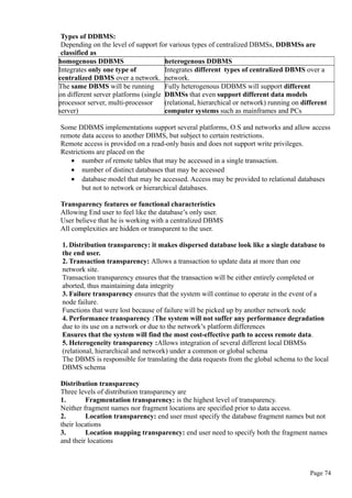 Types of DDBMS:
Depending on the level of support for various types of centralized DBMSs, DDBMSs are
classified as
homogenous DDBMS heterogenous DDBMS
Integrates only one type of
centralized DBMS over a network.
Integrates different types of centralized DBMS over a
network.
The same DBMS will be running
on different server platforms (single
processor server, multi-processor
server)
Fully heterogenous DDBMS will support different
DBMSs that even support different data models
(relational, hierarchical or network) running on different
computer systems such as mainframes and PCs
Some DDBMS implementations support several platforms, O.S and networks and allow access
remote data access to another DBMS, but subject to certain restrictions.
Remote access is provided on a read-only basis and does not support write privileges.
Restrictions are placed on the
• number of remote tables that may be accessed in a single transaction.
• number of distinct databases that may be accessed
• database model that may be accessed. Access may be provided to relational databases
but not to network or hierarchical databases.
Transparency features or functional characteristics
Allowing End user to feel like the database’s only user.
User believe that he is working with a centralized DBMS
All complexities are hidden or transparent to the user.
1. Distribution transparency: it makes dispersed database look like a single database to
the end user.
2. Transaction transparency: Allows a transaction to update data at more than one
network site.
Transaction transparency ensures that the transaction will be either entirely completed or
aborted, thus maintaining data integrity
3. Failure transparency ensures that the system will continue to operate in the event of a
node failure.
Functions that were lost because of failure will be picked up by another network node
4. Performance transparency :The system will not suffer any performance degradation
due to its use on a network or due to the network’s platform differences
Ensures that the system will find the most cost-effective path to access remote data.
5. Heterogeneity transparency :Allows integration of several different local DBMSs
(relational, hierarchical and network) under a common or global schema
The DBMS is responsible for translating the data requests from the global schema to the local
DBMS schema
Distribution transparency
Three levels of distribution transparency are
1. Fragmentation transparency: is the highest level of transparency.
Neither fragment names nor fragment locations are specified prior to data access.
2. Location transparency: end user must specify the database fragment names but not
their locations
3. Location mapping transparency: end user need to specify both the fragment names
and their locations
Page 74
 