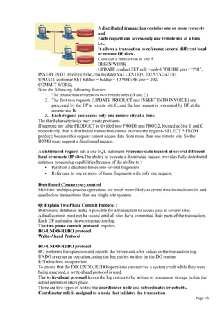 A distributed transaction contains one or more requests
and
Each request can access only one remote site at a time
i.e..,
It allows a transaction to reference several different local
or remote DP sites .
Consider a transaction at site A
BEGIN WORK
UPDATE product SET qoh = qoh-1 WHERE pno = ‘P01’;
INSERT INTO invoice (invno,cno,invdate) VALUES (305, 202,SYSDATE);
UPDATE customer SET baldue = baldue + 10 WHERE cno = 202;
COMMIT WORK;
Note the following following features
1. The transaction references two remote sites (B and C)
2. The first two requests (UPDATE PRODUCT and INSERT INTO INVOICE) are
processed by the DP at remote site C, and the last request is processed by DP at the
remote site B.
3. Each request can access only one remote site at a time.
The third characteristics may create problems
If suppose the table PRODUCT is divided into PROD1 and PROD2, located at Site B and C
respectively, then a distributed transaction cannot execute the request- SELECT * FROM
product; because this request cannot access data from more than one remote site. So the
DBMS must support a distributed request.
A distributed request lets a one SQL statement reference data located at several different
local or remote DP sites.The ability to execute a distributed request provides fully distributed
database processing capabilities because of the ability to :
• Partition a database tables into several fragments
• Reference to one or more of those fragments with only one request.
Distributed Concurrency control
Multisite, multiple-process operations are much more likely to create data inconsistencies and
deadlocked transactions than are single-site systems
Q: Explain Two Phase Commit Protocol :
Distributed databases make it possible for a transaction to access data at several sites.
A final commit must not be issued until all sites have committed their parts of the transaction.
Each DP maintains its own transaction log.
The two phase commit protocol requires
DO-UNDO-REDO protocol
Write-Ahead Protocol
DO-UNDO-REDO protocol
DO performs the operation and records the before and after values in the transaction log.
UNDO reverses an operation, using the log entries written by the DO portion
REDO redoes an operation.
To ensure that the DO, UNDO, REDO operations can survive a system crash while they were
being executed, a write-ahead protocol is used.
The write-ahead protocol forces the log entries to be written to permanent storage before the
actual operation takes place.
There are two types of nodes: the coordinator node and subordinates or cohorts.
Coordinator role is assigned to a node that initiates the transaction
Page 76
 