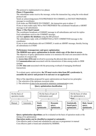 The protocol is implemented in two phases
Phase-1 Preparation
The subordinate nodes receive the message, writes the transaction log, using the write-ahead
protocol and
Sends an acknowledgement (YES/PREPARED TO COMMIT) or (NO/NOT PREPARED)
message to coordinator.
If all nodes are PREPARED TO COMMIT , the transaction goes to phase -2
If one or more nodes reply NO or NOT PREPARED The coordinator broadcasts a ABORT
message to all subordinates
Phase -2 The Final Commit
The coordinator broadcasts a COMMIT message to all subordinates and wait for replies
Each subordinate receives the COMMIT message,
and then updates the database using the DO protocol
The subordinates reply with a COMMITTED or NOT COMMITTED message to the
coordinator.
If one or more subordinates did not COMMIT, it sends an ABORT message, thereby forcing
all subordinates to UNDO
Performance transaparency and query optimization
The DDBMS uses query optimization to decide which copy of the data to access.
The objective of query optimization routine is to minimize the total cost associated with the
execution of a request like
1. Access time (I/O) cost involved in accessing the physical data stored on disk
2. Communication cost associated with the transmission of data among nodes in DDB
systems
3. CPU time cost associated with the processing overhead of managing distributed
transactions
To evaluate query optimization, the TP must receive data from DP, synchronize it,
assemble the answer and present it to end user or an application
Most of the algorithms proposed for query optimization are based on two principles:
1. The selection of the optimum execution order.
2. The selection of sites to be accessed to minimize communication costs.
Query optimization algorithms can be evaluated on the basis of operation mode or the
timing of its optimization
Operation modes can be classified as manual or automatic--
Cost effective path is found and scheduled by end user or programmer in manual
Cost effective path is found and scheduled by DDBMS.
Page 77
Query optimization classification
On the basis of
operation modes
On the basis of type of
information used
On the basis of when
the optimization is
done
Manual Automatic Static
query
optimizatio
n
Dynamic
query
optimizatio
n
Statistically
based query
optimizatio
n
Rule- based
query
optimizatio
n
 