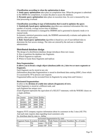 Classification according to when the optimization is done
1. Static query optimization takes place at compilation time. When the program is submitted
to the DBMS for compilation, it creates the plan to access the database.
2. Dynamic query optimization takes place at execution time. Its cost is measured by run-
time processing overhead
Classification according to type of information that is used to optimize the query
1. Statistically based query optimization algorithm uses statistical information like size,
number of records, average access time of database.
The statistical information is managed by DDBMS and is generated in dynamic mode or in
manual mode.
In dynamic statistical generation mode, the DDBMS automatically evaluates and updates the
statistics after each access.
2. Rule- based query optimization algorithm is based on a set of user-defined rules to
determine the best access strategy. The rules are entered by the end user or database
administrator.
Distributed database design
The design of a distribution database design introduces three new issues.
1. How to partition the database into fragments.
2. Which fragment to replicate.
3. Where to locate those fragments and replicas
Data fragmentation :
it allows you to break a single object (database,table etc..) into two or more segments or
fragments.
Each fragment can be stored at any site
(Information about data fragmentation is stored in distributed data catalog (DDC), from which
it is accessed by TP to process user requests.
Fragmented tables can be recreated from its fragments by using Joins and Unions.)
Horizontal fragmentation:
It refers to the division of a table into subsets (fragments) of rows.
Each fragments is stored at a different node, and
each fragment has unique rows.
(Each fragment represents the equivalent of a SELECT statement, with the WHERE clause on
a single attribute.
Ex:
cno cname cstate climit baldue
1 ANU TN 3500 2700
2 RAMA AP 6000 1200
3 RADHA TN 4000 3500
4 GOPI AP 1200 550
Suppose XYZ company requires information about its customers in the 2 sites (AP, TN)
And each state requires data regarding local customers only
So, distribute data by state ie., define
horizontal fragmentation by state
Fragment Name Location Condition Node Name Customer Numbers No. of nodes
C1 TN cstate = TN CHE 1,3 2
C2 AP cstate=AP VJA 2,4 2
Page 78
 