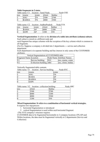 Table fragments in 2 states
Table name: C1 location : Tamil Nadu Node:CHE
cno cname cstate climit baldue
1 ANU TN 3500 2700
3 RADHA TN 4000 3500
Table name: C2 location : AndhraPradesh Node:VJA
cno cname cstate climit baldue
2 RAMA AP 6000 1200
4 GOPI AP 1200 550
Vertical fragmentation: It refers to the division of a table into attribute (column) subsets.
Each subset is stored at a different node and
each fragment has unique columns with the exception of the key column which is common to
all fragments.
(For Ex: Suppose a company is divided into 2 departments --- service and collection
department
Each department is in separate building and has interest in only some of the CUSTOMER
attributes.
Vertical fragmentation of CUSTOMER table
Fragment Name Location Node Name Attribute Names
V1 Service building SVC cno, cname, cstate
V2 Collection building ARC cno, climit, baldue
Vertically fragmented table contents
Table name: V1 location : Service building Node:SVC
cno cname cstate
1 ANU TN
2 RAMA AP
3 RADHA TN
4 GOPI AP
Table name: V2 location : collection building Node:ARC
cno climit baldue
1 3500 2700
2 6000 1200
3 4000 3500
4 1200 550
Mixed fragmentation: It refers to a combination of horizontal vertical strategies.
It requires two step process
1. horizontal fragmentation is introduced
2. vertical fragmentation is used within each horizontal fragment
(The XYZ company’s structure requires
CUSTOMER data to be fragmented horizontally to 2 company locations (TN,AP) and
Within locations, the data must be fragmented vertically to 2 departments (Service and
Collection)
Page 79
 