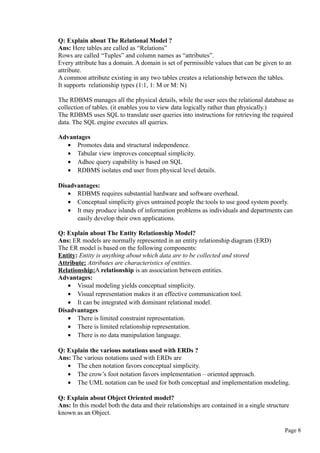 Q: Explain about The Relational Model ?
Ans: Here tables are called as “Relations”
Rows are called “Tuples” and column names as “attributes”.
Every attribute has a domain. A domain is set of permissible values that can be given to an
attribute.
A common attribute existing in any two tables creates a relationship between the tables.
It supports relationship types (1:1, 1: M or M: N)
The RDBMS manages all the physical details, while the user sees the relational database as
collection of tables. (it enables you to view data logically rather than physically.)
The RDBMS uses SQL to translate user queries into instructions for retrieving the required
data. The SQL engine executes all queries.
Advantages
• Promotes data and structural independence.
• Tabular view improves conceptual simplicity.
• Adhoc query capability is based on SQL
• RDBMS isolates end user from physical level details.
Disadvantages:
• RDBMS requires substantial hardware and software overhead.
• Conceptual simplicity gives untrained people the tools to use good system poorly.
• It may produce islands of information problems as individuals and departments can
easily develop their own applications.
Q: Explain about The Entity Relationship Model?
Ans: ER models are normally represented in an entity relationship diagram (ERD)
The ER model is based on the following components:
Entity: Entity is anything about which data are to be collected and stored
Attribute: Attributes are characteristics of entities.
Relationship:A relationship is an association between entities.
Advantages:
• Visual modeling yields conceptual simplicity.
• Visual representation makes it an effective communication tool.
• It can be integrated with dominant relational model.
Disadvantages
• There is limited constraint representation.
• There is limited relationship representation.
• There is no data manipulation language.
Q: Explain the various notations used with ERDs ?
Ans: The various notations used with ERDs are
• The chen notation favors conceptual simplicity.
• The crow’s foot notation favors implementation – oriented approach.
• The UML notation can be used for both conceptual and implementation modeling.
Q: Explain about Object Oriented model?
Ans: In this model both the data and their relationships are contained in a single structure
known as an Object.
Page 8
 