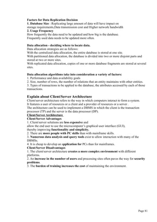 Factors for Data Replication Decision
1. Database Size : Replicating large amount of data will have impact on
storage requirements,Data transmission cost and Higher network bandwidth
2. Usage Frequency
How frequently the data need to be updated and how big is the database.
Frequently used data needs to be updated more often.
Data allocation - deciding where to locate data.
Data allocation strategies are as follows:
With the centralized data allocation, the entire database is stored at one site.
With partitioned data allocation, the database is divided into two or more disjoint parts and
stored at two or more sites.
With replicated data allocation, copies of one or more database fragments are stored at several
sites.
Data allocation algorithms take into consideration a variety of factors:
1. Performance and data availability goals
2. Size, number of rows, the number of relations that an entity maintains with other entities.
3. Types of transactions to be applied to the database, the attributes accessed by each of those
transactions.
Explain about Client/Server Architecture
Client/server architecture refers to the way in which computers interact to form a system.
It features a user of resources or a client and a provider of resources or a server .
The architecture can be used to implement a DBMS in which the client is the transaction
processor (TP) and the server is the data processor (DP).
Client/Server Architecture
Client/Server Advantages
1. Client/server solutions are less expensive and
allow the end user to use the microcomputer’s graphical user interface (GUI),
thereby improving functionality and simplicity.
2. There are more people with PC skills than with mainframe skills.
3. Numerous data analysis and query tools exist to allow interaction with many of the
DBMSs.
4. It is cheap to develop an application for PCs than for mainframes.
Client/Server Disadvantages
1. The client/server architecture creates a more complex environment with different
platforms.
2. An increase in the number of users and processing sites often paves the way for security
problems.
3. The burden of training increases the cost of maintaining the environment.
Page 81
 