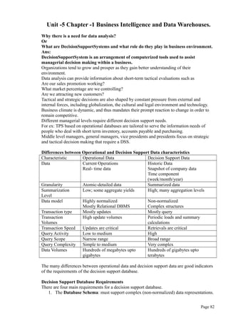 Unit -5 Chapter -1 Business Intelligence and Data Warehouses.
Why there is a need for data analysis?
Or
What are DecisionSupportSystems and what role do they play in business environment.
Ans:
DecisionSupportSystem is an arrangement of computerized tools used to assist
managerial decision making within a business.
Organizations tend to grow and prosper as they gain better understanding of their
environment.
Data analysis can provide information about short-term tactical evaluations such as
Are our sales promotion working?
What market percentage are we controlling?
Are we attracting new customers?
Tactical and strategic decisions are also shaped by constant pressure from external and
internal forces, including globalization, the cultural and legal environment and technology.
Business climate is dynamic, and thus mandates their prompt reaction to change in order to
remain competitive.
Different managerial levels require different decision support needs.
For ex: TPS based on operational databases are tailored to serve the information needs of
people who deal with short term inventory, accounts payable and purchasing.
Middle level managers, general managers, vice presidents and presidents focus on strategic
and tactical decision making that require a DSS.
Differences between Operational and Decision Support Data characteristics
Characteristic Operational Data Decision Support Data
Data Current Operations
Real- time data
Historic Data
Snapshot of company data
Time component
(week/month/year)
Granularity Atomic-detailed data Summarized data
Summarization
Level
Low; some aggregate yields High; many aggregation levels
Data model Highly normalized
Mostly Relational DBMS
Non-normalized
Complex structures
Transaction type Mostly updates Mostly query
Transaction
Volumes
High update volumes Periodic loads and summary
calculations
Transaction Speed Updates are critical Retrievals are critical
Query Activity Low to medium High
Query Scope Narrow range Broad range
Query Complexity Simple to medium Very complex
Data Volumes Hundreds of megabytes upto
gigabytes
Hundreds of gigabytes upto
terabytes
The many differences between operational data and decision support data are good indicators
of the requirements of the decision support database.
Decision Support Database Requirements
There are four main requirements for a decision support database.
1. The Database Schema: must support complex (non-normalized) data representations.
Page 82
 