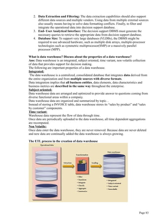 2. Data Extraction and Filtering: The data extraction capabilities should also support
different data sources and multiple vendors. Using data from multiple external sources
also usually means having to solve data formatting conflicts. Finally, to filter and
integrate the operational data into decision support database.
3. End- User Analytical Interface: The decision support DBMS must generate the
necessary queries to retrieve the appropriate data from decision support database.
4. Database Size: To support very large databases (VLDBs), the DBMS might be
required to use advanced hardware, such as multiple disk arrays, multiple-processor
technologies such as symmetric multiprocessor(SMP) or a massively parallel
processor (MPP).
What is data warehouse? Discuss about the properties of a data warehouse?
Ans: Data warehouse is an integrated, subject oriented, time variant, non volatile collection
of data that provides support for decision making.
The following are important properties of a data warehouse.
Integrated:
The data warehouse is a centralized, consolidated database that integrates data derived from
the entire organization and from multiple sources with diverse formats.
Data integration implies that all business entities, data elements, data characteristics and
business metrics are described in the same way throughout the enterprise.
Subject oriented:
Data warehouse data are arranged and optimized to provide answer to questions coming from
diverse functional areas within a company.
Data warehouse data are organized and summarized by topic. .
Instead of storing a INVOICE table, data warehouse stores its “sales by product” and “sales
by customer” components.
Time variant:
Warehouse data represent the flow of data through time.
Once data are periodically uploaded to the data warehouse, all time dependent aggregations
are recomputed.
Non Volatile:
Once data enter the data warehouse, they are never removed. Because data are never deleted
and new data are continually added the data warehouse is always growing.
The ETL process in the creation of data warehouse
Page 83
 