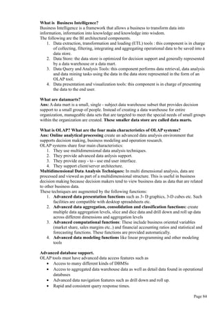 What is Business Intelligence?
Business Intelligence is a framework that allows a business to transform data into
information, information into knowledge and knowledge into wisdom.
The following are the BI architectural components.
1. Data extraction, transformation and loading (ETL) tools : this component is in charge
of collecting, filtering, integrating and aggregating operational data to be saved into a
data store.
2. Data Store: the data store is optimized for decision support and generally represented
by a data warehouse or a data mart.
3. Data Query and Analysis Tools: this component performs data retrieval, data analysis
and data mining tasks using the data in the data store represented in the form of an
OLAP tool.
4. Data presentation and visualization tools: this component is in charge of presenting
the data to the end user.
What are datamarts?
Ans: A data mart is a small, single - subject data warehouse subset that provides decision
support to a small group of people. Instead of creating a data warehouse for entire
organization, manageable data sets that are targeted to meet the special needs of small groups
within the organization are created. These smaller data store are called data marts.
What is OLAP? What are the four main characteristics of OLAP systems?
Ans: Online analytical processing create an advanced data analysis environment that
supports decision making, business modeling and operation research.
OLAP systems share four main characteristics:
1. They use multidimensional data analysis techniques.
2. They provide advanced data anlysis support.
3. They provide easy - to - use end user interface.
4. They support client/server architecture.
Multidimensional Data Analysis Techniques: In multi dimensional analysis, data are
processed and viewed as part of a multidimensional structure. This is useful in business
decision making because decision makers tend to view business data as data that are related
to other business data.
These techniques are augmented by the following functions:
1. Advanced data presentation functions such as 3- D graphics, 3-D cubes etc. Such
facilities are compatible with desktop spreadsheets etc.
2. Advanced data aggregation, consolidation and classification functions: create
multiple data aggregation levels, slice and dice data and drill down and roll up data
across different dimensions and aggregation levels
3. Advanced computational functions: These include business oriented variables
(market share, sales margins etc..) and financial accounting ratios and statistical and
forecasting functions. These functions are provided automatically.
4. Advanced data modeling functions like linear programming and other modeling
tools
Advanced database support.
OLAP tools must have advanced data access features such as
• Access to many different kinds of DBMSs
• Access to aggregated data warehouse data as well as detail data found in operational
databases
• Advanced data navigation features such as drill down and roll up.
• Rapid and consistent query response times.
Page 84
 