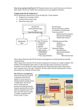 Easy to use end user interface:OLAP features become more useful when access to them is
kept simple. OLAP tool vendors have included easy-to-use graphical interfaces.
Explain about OLAP architecture?
OLAP operational characteristics can be divided into 3 main modules.
• Graphical User Interface (GUI)
• Analytical Processing Logic
• Data Processing Logic
OLAP System
The OLAP System exhibits..
* Client/Server Architecture
*Easy-to-use GUI
Dimensional Presentation
Dimensional Modeling
Dimensional analysis
* Multidimensional Data
Analysis
Manipulation
Structure
*Database Support
Datawarehouse
* Dimensional Operational database
* Aggregated Relational
* Very Large Database Multi dimensional
Above figure illustrates that OLAP systems are designed to use both operational and data
warehouse data.
Above figure shows that the OLAP system components are located on a single computer. One
problem with installation shown above is that each data analyst must have a powerful
computer to store the OLAP system and perform all data processing locally. Each analyst
uses a separate copy of the data. Therefore, the data copies must be synchronized to ensure
that analysts are working with same data.
OLAP Server arrangement:
Here OLAP gui runs on client
workstation while OLAP
engine or server runs on a
shared computer and this forms
a middle layer. The OLAP
server will accept and
processes the data processing
requests generated by the many
end user analytical tools. The
end- user GUI may be a plug-
in module integrated with
Excel, Lotus 1-2-3etc..
Page 85
OLAP GUI
Analytical Processing
Logic
Data Processing Logic
Operational
Data
Data Warehouse
* Integrated
* Subject-
Oriented
* Time- variant
* Nonvolatile
 