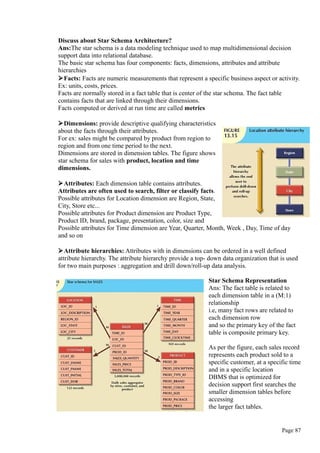 Discuss about Star Schema Architecture?
Ans:The star schema is a data modeling technique used to map multidimensional decision
support data into relational database.
The basic star schema has four components: facts, dimensions, attributes and attribute
hierarchies
Facts: Facts are numeric measurements that represent a specific business aspect or activity.
Ex: units, costs, prices.
Facts are normally stored in a fact table that is center of the star schema. The fact table
contains facts that are linked through their dimensions.
Facts computed or derived at run time are called metrics
Dimensions: provide descriptive qualifying characteristics
about the facts through their attributes.
For ex: sales might be compared by product from region to
region and from one time period to the next.
Dimensions are stored in dimension tables. The figure shows
star schema for sales with product, location and time
dimensions.
Attributes: Each dimension table contains attributes.
Attributes are often used to search, filter or classify facts.
Possible attributes for Location dimension are Region, State,
City, Store etc...
Possible attributes for Product dimension are Product Type,
Product ID, brand, package, presentation, color, size and
Possible attributes for Time dimension are Year, Quarter, Month, Week , Day, Time of day
and so on
Attribute hierarchies: Attributes with in dimensions can be ordered in a well defined
attribute hierarchy. The attribute hierarchy provide a top- down data organization that is used
for two main purposes : aggregation and drill down/roll-up data analysis.
Star Schema Representation
Ans: The fact table is related to
each dimension table in a (M:1)
relationship
i.e, many fact rows are related to
each dimension row
and so the primary key of the fact
table is composite primary key.
As per the figure, each sales record
represents each product sold to a
specific customer, at a specific time
and in a specific location
DBMS that is optimized for
decision support first searches the
smaller dimension tables before
accessing
the larger fact tables.
Page 87
 