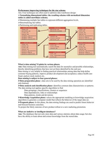 Performance improving techniques for the star schema
Ans: Four techniques are often used to optimize data warehouse design:
Normalizing dimensional tables: the resulting schema with normalized dimension
tables is called snowflakes schema.
Maintaining multiple fact tables to represent different aggregation levels.
Denormalizing fact tables.
Partitioning and replicating tables.
What is data mining? Explain its various phases.
Ans: Data mining tool automatically search the data for anomalies and possible relationships,
thereby identifying problems that have not yet been identified by the end user.
Data mining is very helpful in finding practical relationships among data that help define
customer buying patterns, improve product development and acceptance, reduce health care
fraud, analyze stock markets etc..
Data mining is subject to four general phases:
Data preparation phase : data sets to be used by the data mining operation are identified
and cleansed.
Data analysis and classification phase: identifies common data characteristics or patterns.
The data mining tool applies specific algorithms to find
Data groupings, classifications, clusters or sequences
Data dependencies, links or relationships
Data patterns, trends and deviations
Knowledge Acquisition phase: selects the appropriate modeling or knowledge acquisition
algorithms to generate a computer model that reflects the behavior of the target data set.
Prognosis phase: In this phase, the data mining findings are used to predict future behavior
and forecast business outcomes.
To project the likely outcome of new product rollout or a new marketing promotion.
What are indictive or intelligent databases?
Ans: The databases that not only store data and various statistics about data usage, but also
have the ability to learn about and extract knowledge from the stored data.
Page 88
 