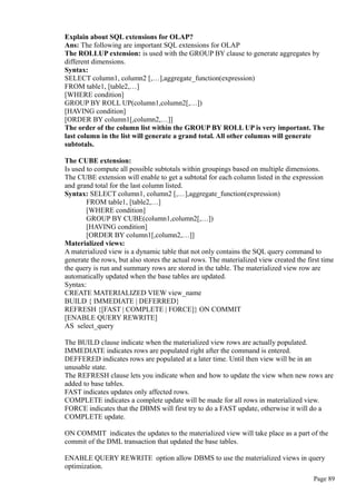 Explain about SQL extensions for OLAP?
Ans: The following are important SQL extensions for OLAP
The ROLLUP extension: is used with the GROUP BY clause to generate aggregates by
different dimensions.
Syntax:
SELECT column1, column2 [,…],aggregate_function(expression)
FROM table1, [table2,…]
[WHERE condition]
GROUP BY ROLL UP(column1,column2[,…])
[HAVING condition]
[ORDER BY column1[,column2,…]]
The order of the column list within the GROUP BY ROLL UP is very important. The
last column in the list will generate a grand total. All other columns will generate
subtotals.
The CUBE extension:
Is used to compute all possible subtotals within groupings based on multiple dimensions.
The CUBE extension will enable to get a subtotal for each column listed in the expression
and grand total for the last column listed.
Syntax: SELECT column1, column2 [,…],aggregate_function(expression)
FROM table1, [table2,…]
[WHERE condition]
GROUP BY CUBE(column1,column2[,…])
[HAVING condition]
[ORDER BY column1[,column2,…]]
Materialized views:
A materialized view is a dynamic table that not only contains the SQL query command to
generate the rows, but also stores the actual rows. The materialized view created the first time
the query is run and summary rows are stored in the table. The materialized view row are
automatically updated when the base tables are updated.
Syntax:
CREATE MATERIALIZED VIEW view_name
BUILD { IMMEDIATE | DEFERRED}
REFRESH {[FAST | COMPLETE | FORCE]} ON COMMIT
[ENABLE QUERY REWRITE]
AS select_query
The BUILD clause indicate when the materialized view rows are actually populated.
IMMEDIATE indicates rows are populated right after the command is entered.
DEFFERED indicates rows are populated at a later time. Until then view will be in an
unusable state.
The REFRESH clause lets you indicate when and how to update the view when new rows are
added to base tables.
FAST indicates updates only affected rows.
COMPLETE indicates a complete update will be made for all rows in materialized view.
FORCE indicates that the DBMS will first try to do a FAST update, otherwise it will do a
COMPLETE update.
ON COMMIT indicates the updates to the materialized view will take place as a part of the
commit of the DML transaction that updated the base tables.
ENABLE QUERY REWRITE option allow DBMS to use the materialized views in query
optimization.
Page 89
 
