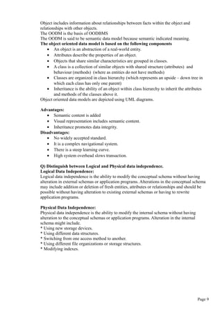 Object includes information about relationships between facts within the object and
relationships with other objects.
The OODM is the basis of OODBMS
The OODM is said to be semantic data model because semantic indicated meaning.
The object oriented data model is based on the following components
• An object is an abstraction of a real-world entity.
• Attributes describe the properties of an object.
• Objects that share similar characteristics are grouped in classes.
• A class is a collection of similar objects with shared structure (attributes) and
behaviour (methods) (where as entities do not have methods)
• Classes are organized in class hierarchy (which represents an upside – down tree in
which each class has only one parent)
• Inheritance is the ability of an object within class hierarchy to inherit the attributes
and methods of the classes above it.
Object oriented data models are depicted using UML diagrams.
Advantages:
• Semantic content is added
• Visual representation includes semantic content.
• Inheritance promotes data integrity.
Disadvantages:
• No widely accepted standard.
• It is a complex navigational system.
• There is a steep learning curve.
• High system overhead slows transaction.
Q) Distinguish between Logical and Physical data independence.
Logical Data Independence:
Logical data independence is the ability to modify the conceptual schema without having
alteration in external schemas or application programs. Alterations in the conceptual schema
may include addition or deletion of fresh entities, attributes or relationships and should be
possible without having alteration to existing external schemas or having to rewrite
application programs.
Physical Data Independence:
Physical data independence is the ability to modify the internal schema without having
alteration to the conceptual schemas or application programs. Alteration in the internal
schema might include.
* Using new storage devices.
* Using different data structures.
* Switching from one access method to another.
* Using different file organizations or storage structures.
* Modifying indexes.
Page 9
 