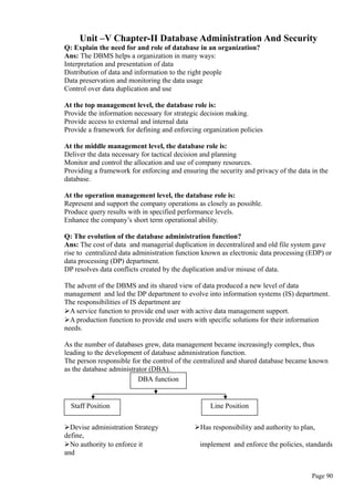 Unit –V Chapter-II Database Administration And Security
Q: Explain the need for and role of database in an organization?
Ans: The DBMS helps a organization in many ways:
Interpretation and presentation of data
Distribution of data and information to the right people
Data preservation and monitoring the data usage
Control over data duplication and use
At the top management level, the database role is:
Provide the information necessary for strategic decision making.
Provide access to external and internal data
Provide a framework for defining and enforcing organization policies
At the middle management level, the database role is:
Deliver the data necessary for tactical decision and planning
Monitor and control the allocation and use of company resources.
Providing a framework for enforcing and ensuring the security and privacy of the data in the
database.
At the operation management level, the database role is:
Represent and support the company operations as closely as possible.
Produce query results with in specified performance levels.
Enhance the company’s short term operational ability.
Q: The evolution of the database administration function?
Ans: The cost of data and managerial duplication in decentralized and old file system gave
rise to centralized data administration function known as electronic data processing (EDP) or
data processing (DP) department.
DP resolves data conflicts created by the duplication and/or misuse of data.
The advent of the DBMS and its shared view of data produced a new level of data
management and led the DP department to evolve into information systems (IS) department.
The responsibilities of IS department are
A service function to provide end user with active data management support.
A production function to provide end users with specific solutions for their information
needs.
As the number of databases grew, data management became increasingly complex, thus
leading to the development of database administration function.
The person responsible for the control of the centralized and shared database became known
as the database administrator (DBA).
Devise administration Strategy Has responsibility and authority to plan,
define,
No authority to enforce it implement and enforce the policies, standards
and
Page 90
DBA function
Staff Position Line Position
 