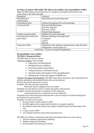 Q: What are desired DBA skills? OR Discuss the abilities and responsibilities of DBA
Ans: The DBA skills can be divided into two categories managerial and technical and
summarized in the following table.
Managerial Technical
Broad Business
understanding
Broad data-processing background
Coordination skills Systems development life cycle knowledge
Analytical skills Structured Methodologies:
Data flow diagrams
Structures, Charts
Programming languages
Conflict resolution skills Database life cycle knowledge
Communication skills (oral
and written)
Database modeling and design skills
Conceptual
Logical
Physical
Negotiation Skills Operational skills: database implementation, data dictionary
management, security and so on
Experience : 10 years in a large DP department
Responsibilities (roles of DBA)
The DBA’s Managerial Role:
The DBA delivers services such as
End-User Support: These include
• Gathering User Requirements
• Building end-user confidence
• Resolving conflicts and problems
• Finding solutions to information needs
• Ensuring quality and integrity of data and applications
• Managing the training and support of DBMS user
Policies, Procedures and Standards: The DBA must define, document, and communicate the
policies, procedures and standards before they can be enforced.
Policies are general statements or action
Example: All users must have passwords
Passwords must be changed every six months.
Standards are rules that are used to evaluate the quality of the activity.
Example: A password must have a minimum of five characters.
A password must have a maximum of twelve characters.
Procedures are written instructions that describe a series of steps to be followed during the
performance of a given activity
Example: to create a user account
1. the user sends a written request to DBA.
2. the DBA approves the request and forwards it to computer operator
3. the operator creates the account and assigns a temporary password and sends to the
user
4. a copy is sent to DBA
5. user changes temporary password to permanent one.
The DBA must define, communicate and enforce procedures that cover areas such as
1. End-user database requirements gathering
2. database design and modeling
3. documentation and naming conventions
Page 93
 