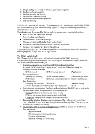 4. design, coding and testing of database application programs
5. database software selection
6. database security and integrity
7. database backup and recovery
8. database maintenance and operation
9. end-user training
Data Security, privacy and integrity DBA must use security mechanisms provided by DBMS
and also must team up with internet security experts to safeguard data from possible attacks
or unauthorized access.
Data Backup and Recovery: The Backup and recovery measures must include at least:
• Periodic data and application backups
• Proper backup identification
• Convenient and Safe backup storage.
• Physical protection of both hardware and software
• Personal access control to software of a database installation
• Insurance coverage for the data in the database.
Data distribution and Use: The DBA is responsible for ensuring that the data are distributed
to the right people at right time and in right format.
The DBA’s technical role
The DBA’s technical role requires a broad understanding of DBMS’s functions,
configuration, programming languages, data modeling and design methodologies and so on.
The technical aspects of the DBA’s job
• Evaluating, selecting and installing the DBMS and related utilities:
To match DBMS capability to organization’s needs, the DBA must check the
following features in DBMS
 DBMS model DBMS storage capacity Application
development support
Security and integrity Back up and Recovery Concurrency Control
Performance Database administration tools Interoperability and
data distribution
Portablity and standards Hardware Data dictionary
Vendor training & support Available third-party tools Cost
• Designing and implementing Databases and Applications: The DBA has to review the
database applications design to ensure that transaction are
Correct: the transaction mirror real world events
Efficient: the transaction do not overload the DBMS.
Compliant: complies with integrity rules and standards.
• Testing and evaluating databases and applications: The evaluation process should
cover all technical aspects of both the applications and the database. This process has
to enforce all data validation rules.
• Operating the DBMS utilities and applications: DBMS operations are divided into
four main areas:
System support
Performance monitoring and tuning
Back up and recovery
Security auditing and monitoring.
Page 94
 