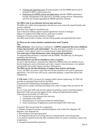 • Training and supporting users: Training people to use the DBMS and its tools is
included in DBA’s technical activities.
• Maintaining the DBMS utilities and applications: periodic DBMS maintenance
includes management of the physical or secondary storage devices. Maintenance
activities also include upgrading the DBMS and utility software.
The DBA’s role as an arbitrator between data and users.
The DBA also verifies that programmer and end-user access meets the required quality and
security standards.
Data base users might be classified by the
Type of decision making support required (operational, tactical or strategic)
Degree of computer knowledge (novice, proficient or export)
Frequency of access (casual, periodic or frequent)
The DBA must be able to interact with all of those people and understand their needs.
Q: What are the various database administration tools? Explain.
Ans:
Data dictionary: Data dictionary is defined as “a DBMS component that stores definition
of data characteristics and relationships”. The data dictionary resembles an x-ray of the
company’s entire dataset, and it is a crucial element in data administration.
Two main types of data dictionaries exists: integrated and standalone.
An integrated data dictionary is included with the DBMS. The DBA may use third party
standalone data dictionary.
Data dictionaries can also be classified as active or passive.
An active data dictionary is automatically updated by DBMS with every database access,
thereby keeping its access information up to date. A passive data dictionary is not updated
automatically and usually requires running a batch process.
The DBA can use the data dictionary to support data analysis and design.
For ex, the DBA can create a report that lists all data elements to be used in a particular
application, a list of all users who access a particular program, a report that checks data
redundancies.
CASE tools: CASE is acronym for computer aided systems engineering. A CASE tool
provides an automated framework for the SDLC.
Uses structured methodologies and graphical interfaces.
CASE tools are usually classified according to the extent of support they provide for the
SDLC.
For ex: Front-end CASE tools provide support for planning, analysis and design phases.
Back-End CASE tools provide support for the coding and implementation phases.
Following are the benefits of CASE tools.
1. A reduction in development time and costs.
2. Automation of the SDLC
3. Standardization of systems development methodologies.
4. Easier maintenance of application system developed with CASE tools.
A typical CASE tool provides five components:
1. Graphics designed to produce structured diagrams such as data flow diagrams, ER
diagrams, class diagrams etc.
2. Screen painters and report generators.
3. An integrated repository for storing and cross referencing the system design data.
4. An analysis segment to provide fully automated check on systems consistency, syntax and
completeness.
5. A program documentation generator.
Page 95
 