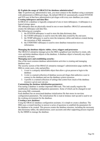 Q: Explain the usage of ORACLE for database administration?
Ans: To perform any administrative task, you must connect to the database using a username
with administrative (DBA) privileges. By default ORACLE automatically created SYSTEM
and SYS user id that have administrative privileges with every new database you create.
Creating tablespaces and data files:
In ORACLE a database is logically composed of one or more tablespaces. A tablespace is a
logical storage space.
The tablespace data are physically stored in one or more datafiles. ORACLE automatically
creates the tablespace and data files.
The following are examples.
1. the SYSTEM tablespace is used to store the data dictionary data.
2. the USERS tablespace is used to store the table data created by the end users.
3. the TEMP tablespace is used to store the temporary tables and indexes created during
the execution of SQL statements.
4. the UNDOTBS1 tablespace is used to store database transaction recovery
information.
Managing the database objects: tables, views, triggers and procesures
The ORACLE enterprise manager gives the DBA a graphical user interface to create, edit,
view and delete database objects in the database. A database object is basically any object
created by end users.
Managing users and establishing security:
One of the most common database administration activities is creating and managing
database users.
The security section of the ORACLE enterprise manager’s administration page enables the
DBA to create users, roles and profiles.
1. A user is a uniquely identifiable object that allow a given person to login to the
database
2. A role is a named collection of database access privileges that authorize a user to
connect to the database and use the database system resources.
3. A profile is a named collection of settings that control how much of the database
resource a given user can use.
Customizing the database initialization parameters:
Fine tuning a database is another important DBA task. This task usually requires the
modification of database configuration parameters. Some of which can be changed in real
time using SQL commands.
Each database has an associated database initialization file that stores its run-time
configuration parameters. The initialization file is read at instance start up and is used to set
the working environment for the database.
Creating a new database:
Using the ORACLE database configuration assistant, it is simple to create a database. The
DBA uses a wizard interface to answer a series of questions to establish the parameters for
the database to be created. This process creates the database structure, including the necessary
data dictionary tables, the administrator, users accounts and other supporting process required
by the DBMS to manage the database.
Page 96
 