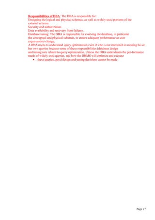 Responsibilities of DBA: The DBA is responsible for:
Designing the logical and physical schemas, as well as widely-used portions of the
external schema.
Security and authorization.
Data availability and recovery from failures.
Database tuning: The DBA is responsible for evolving the database, in particular
the conceptual and physical schemas, to ensure adequate performance as user
requirements change.
A DBA needs to understand query optimization even if s/he is not interested in running his or
her own queries because some of these responsibilities (database design
and tuning) are related to query optimization. Unless the DBA understands the per-formance
needs of widely used queries, and how the DBMS will optimize and execute
• these queries, good design and tuning decisions cannot be made
Page 97
 