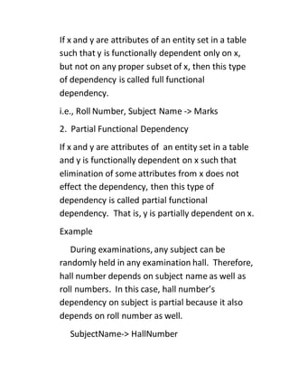 If x and y are attributes of an entity set in a table
such that y is functionally dependent only on x,
but not on any proper subset of x, then this type
of dependency is called full functional
dependency.
i.e., Roll Number, Subject Name -> Marks
2. Partial Functional Dependency
If x and y are attributes of an entity set in a table
and y is functionally dependent on x such that
elimination of some attributes from x does not
effect the dependency, then this type of
dependency is called partial functional
dependency. That is, y is partially dependent on x.
Example
During examinations, any subject can be
randomly held in any examination hall. Therefore,
hall number depends on subject name as well as
roll numbers. In this case, hall number’s
dependency on subject is partial because it also
depends on roll number as well.
SubjectName-> HallNumber
 