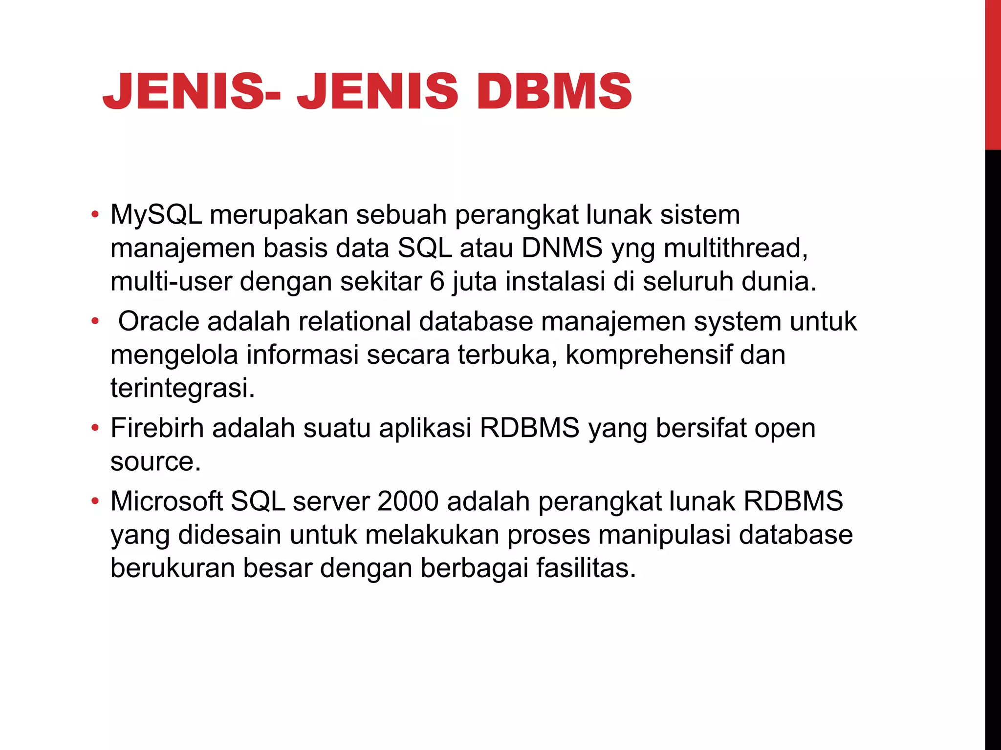 JENIS- JENIS DBMS
• MySQL merupakan sebuah perangkat lunak sistem
manajemen basis data SQL atau DNMS yng multithread,
multi-user dengan sekitar 6 juta instalasi di seluruh dunia.
• Oracle adalah relational database manajemen system untuk
mengelola informasi secara terbuka, komprehensif dan
terintegrasi.
• Firebirh adalah suatu aplikasi RDBMS yang bersifat open
source.
• Microsoft SQL server 2000 adalah perangkat lunak RDBMS
yang didesain untuk melakukan proses manipulasi database
berukuran besar dengan berbagai fasilitas.
 