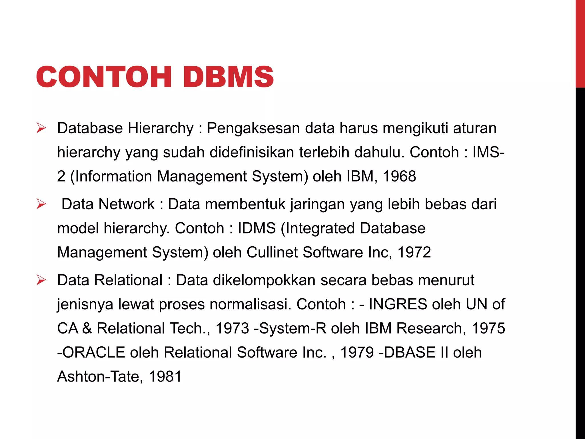 CONTOH DBMS
 Database Hierarchy : Pengaksesan data harus mengikuti aturan
hierarchy yang sudah didefinisikan terlebih dahulu. Contoh : IMS-
2 (Information Management System) oleh IBM, 1968
 Data Network : Data membentuk jaringan yang lebih bebas dari
model hierarchy. Contoh : IDMS (Integrated Database
Management System) oleh Cullinet Software Inc, 1972
 Data Relational : Data dikelompokkan secara bebas menurut
jenisnya lewat proses normalisasi. Contoh : - INGRES oleh UN of
CA & Relational Tech., 1973 -System-R oleh IBM Research, 1975
-ORACLE oleh Relational Software Inc. , 1979 -DBASE II oleh
Ashton-Tate, 1981
 