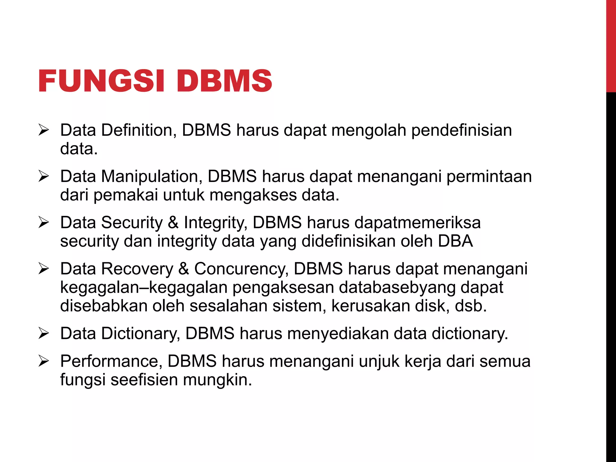 FUNGSI DBMS
 Data Definition, DBMS harus dapat mengolah pendefinisian
data.
 Data Manipulation, DBMS harus dapat menangani permintaan
dari pemakai untuk mengakses data.
 Data Security & Integrity, DBMS harus dapatmemeriksa
security dan integrity data yang didefinisikan oleh DBA
 Data Recovery & Concurency, DBMS harus dapat menangani
kegagalan–kegagalan pengaksesan databasebyang dapat
disebabkan oleh sesalahan sistem, kerusakan disk, dsb.
 Data Dictionary, DBMS harus menyediakan data dictionary.
 Performance, DBMS harus menangani unjuk kerja dari semua
fungsi seefisien mungkin.
 