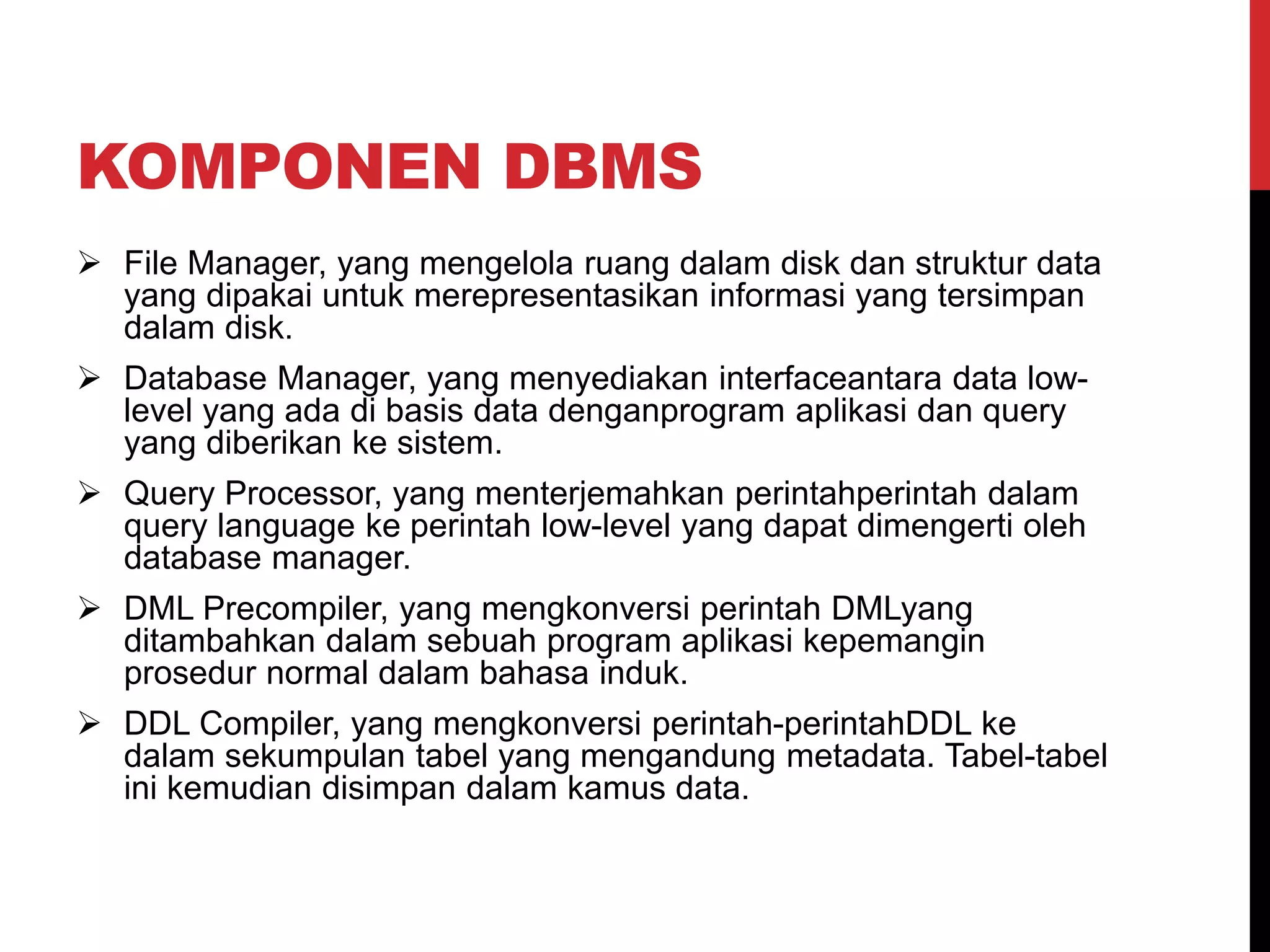 KOMPONEN DBMS
 File Manager, yang mengelola ruang dalam disk dan struktur data
yang dipakai untuk merepresentasikan informasi yang tersimpan
dalam disk.
 Database Manager, yang menyediakan interfaceantara data low-
level yang ada di basis data denganprogram aplikasi dan query
yang diberikan ke sistem.
 Query Processor, yang menterjemahkan perintahperintah dalam
query language ke perintah low-level yang dapat dimengerti oleh
database manager.
 DML Precompiler, yang mengkonversi perintah DMLyang
ditambahkan dalam sebuah program aplikasi kepemangin
prosedur normal dalam bahasa induk.
 DDL Compiler, yang mengkonversi perintah-perintahDDL ke
dalam sekumpulan tabel yang mengandung metadata. Tabel-tabel
ini kemudian disimpan dalam kamus data.
 