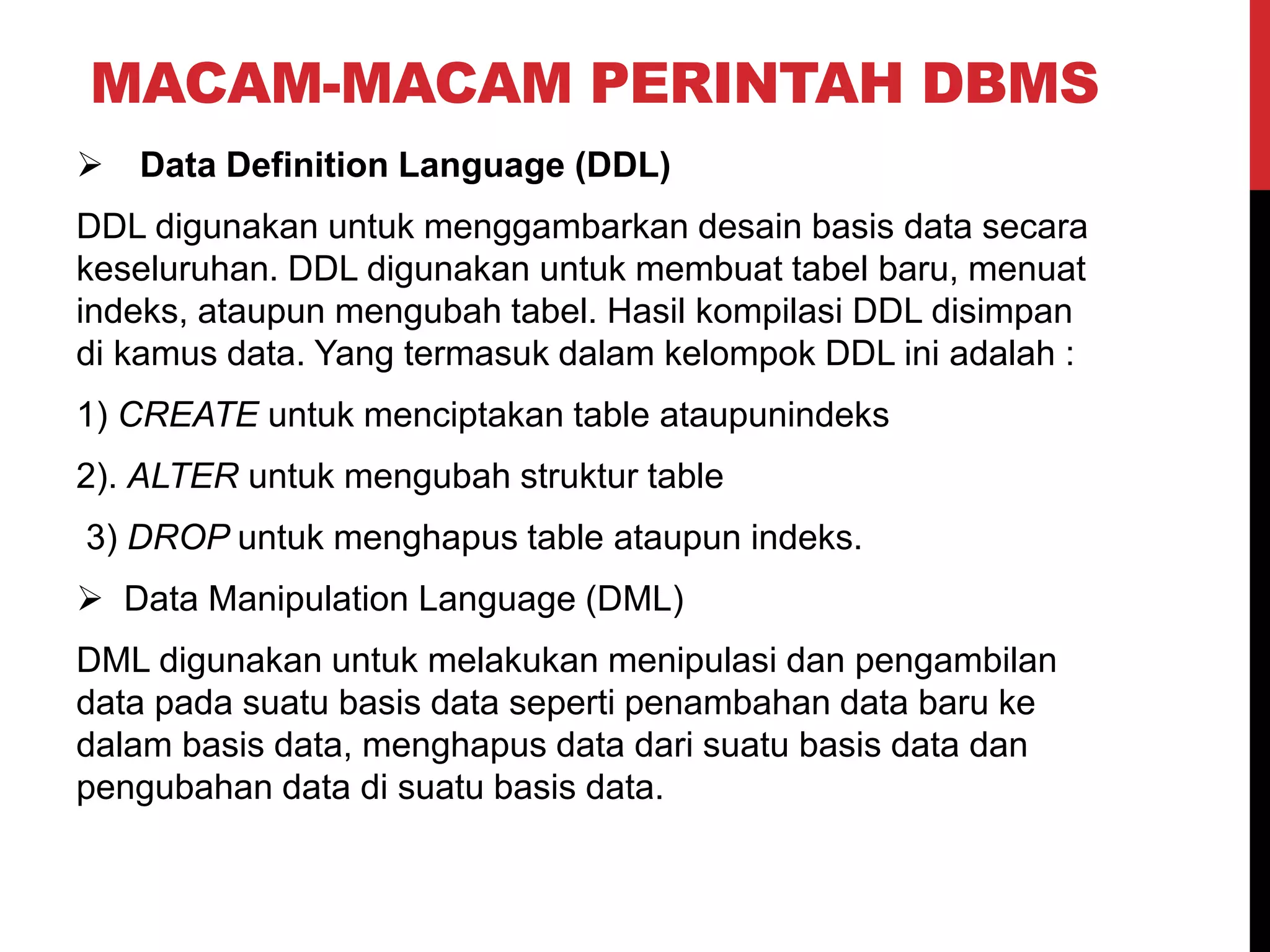MACAM-MACAM PERINTAH DBMS
 Data Definition Language (DDL)
DDL digunakan untuk menggambarkan desain basis data secara
keseluruhan. DDL digunakan untuk membuat tabel baru, menuat
indeks, ataupun mengubah tabel. Hasil kompilasi DDL disimpan
di kamus data. Yang termasuk dalam kelompok DDL ini adalah :
1) CREATE untuk menciptakan table ataupunindeks
2). ALTER untuk mengubah struktur table
3) DROP untuk menghapus table ataupun indeks.
 Data Manipulation Language (DML)
DML digunakan untuk melakukan menipulasi dan pengambilan
data pada suatu basis data seperti penambahan data baru ke
dalam basis data, menghapus data dari suatu basis data dan
pengubahan data di suatu basis data.
 