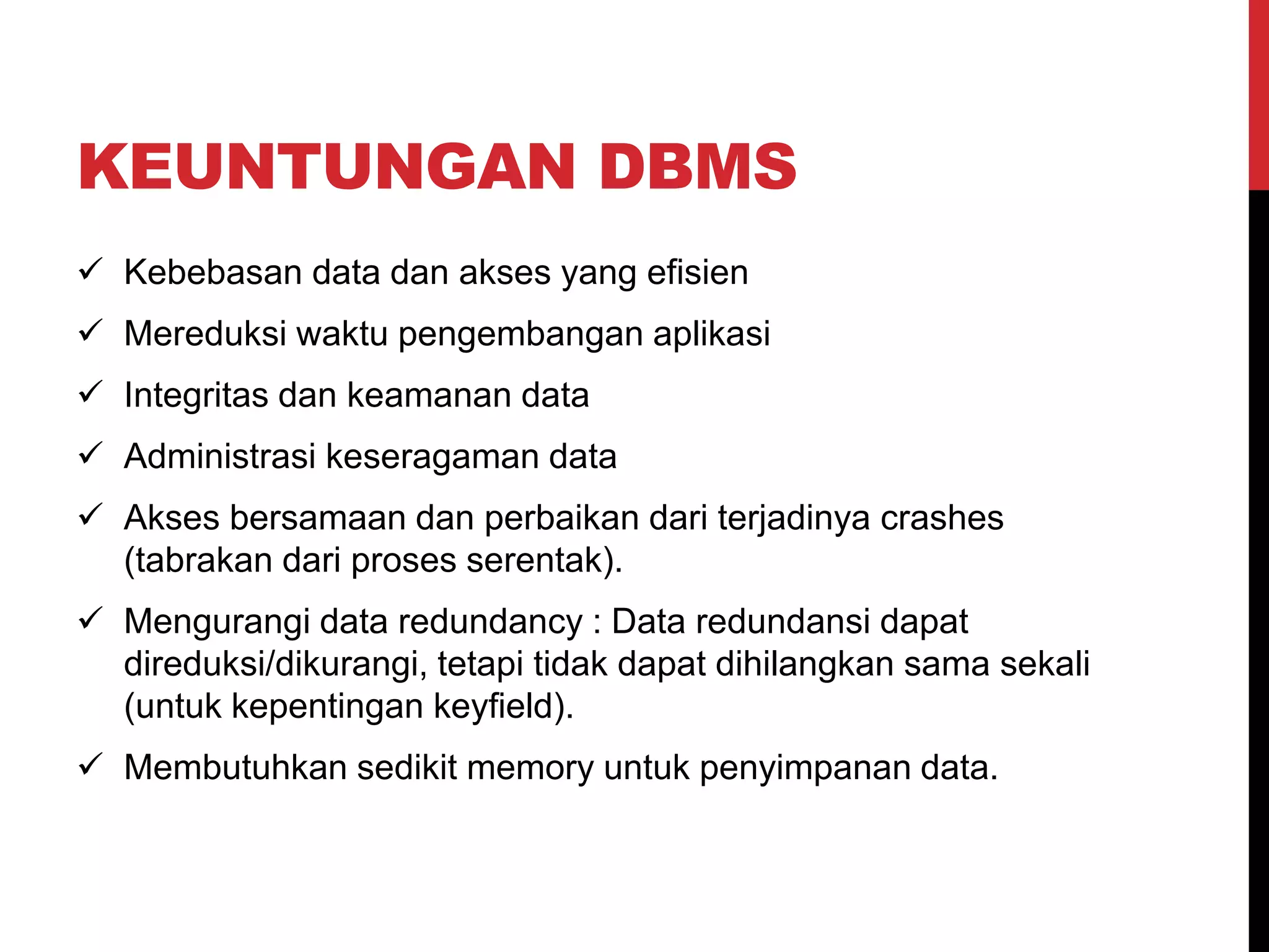 KEUNTUNGAN DBMS
 Kebebasan data dan akses yang efisien
 Mereduksi waktu pengembangan aplikasi
 Integritas dan keamanan data
 Administrasi keseragaman data
 Akses bersamaan dan perbaikan dari terjadinya crashes
(tabrakan dari proses serentak).
 Mengurangi data redundancy : Data redundansi dapat
direduksi/dikurangi, tetapi tidak dapat dihilangkan sama sekali
(untuk kepentingan keyfield).
 Membutuhkan sedikit memory untuk penyimpanan data.
 