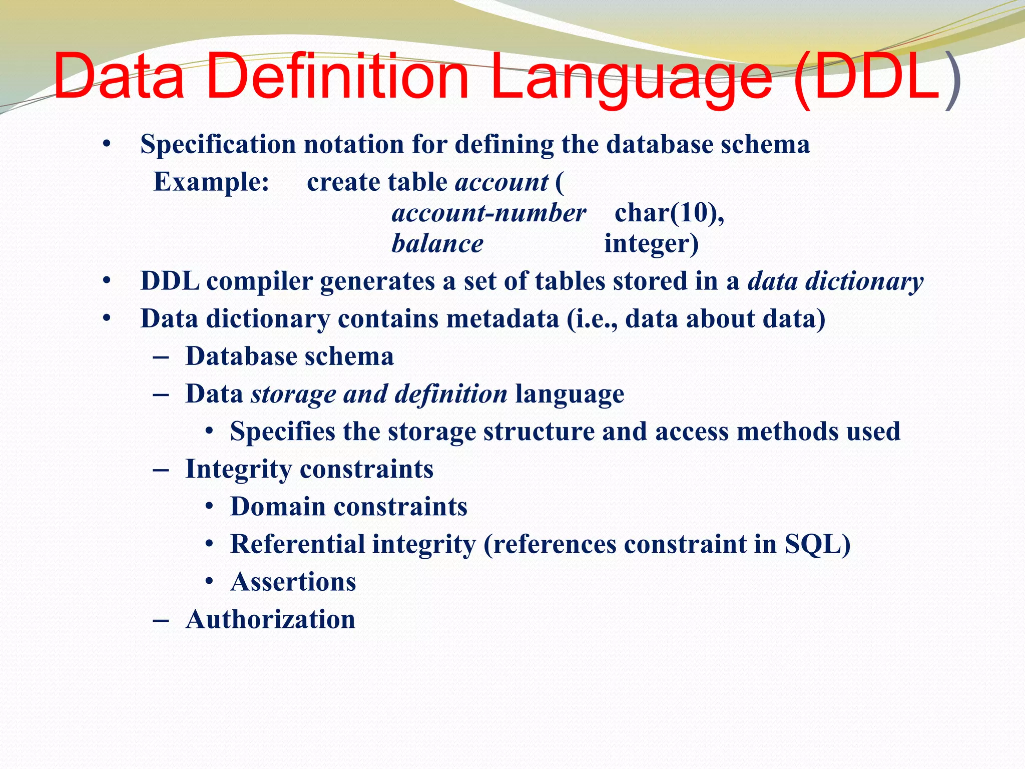 Data Definition Language (DDL)
• Specification notation for defining the database schema
Example: create table account (
account-number char(10),
balance integer)
• DDL compiler generates a set of tables stored in a data dictionary
• Data dictionary contains metadata (i.e., data about data)
– Database schema
– Data storage and definition language
• Specifies the storage structure and access methods used
– Integrity constraints
• Domain constraints
• Referential integrity (references constraint in SQL)
• Assertions
– Authorization
 
