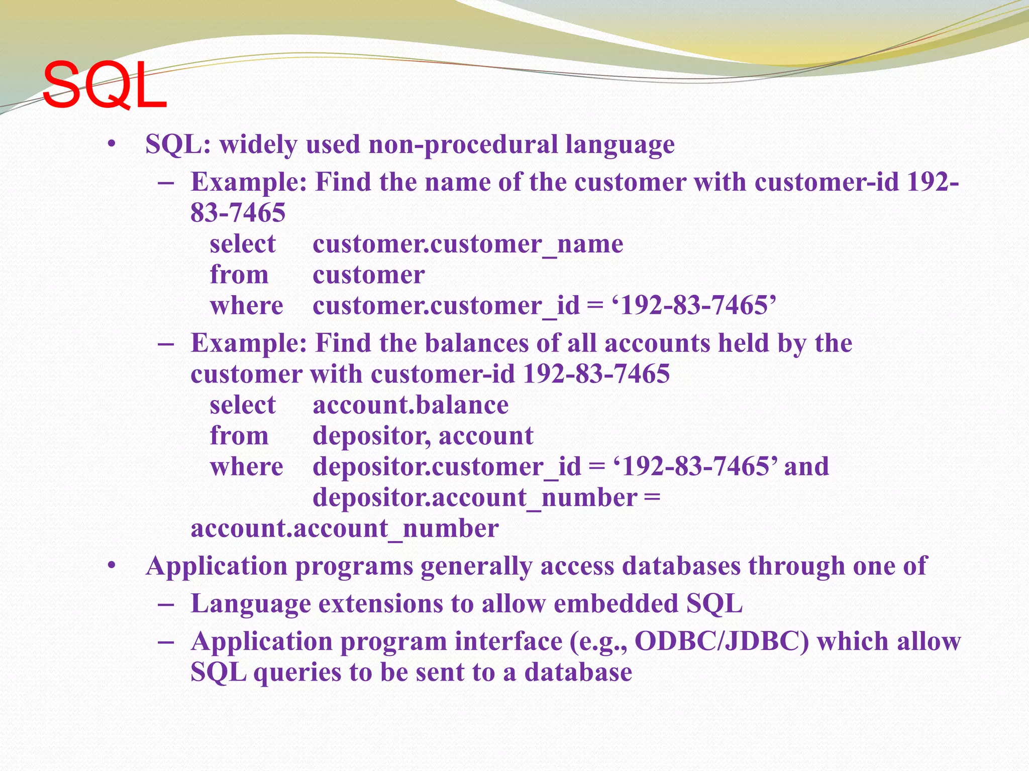 SQL
• SQL: widely used non-procedural language
– Example: Find the name of the customer with customer-id 192-
83-7465
select customer.customer_name
from customer
where customer.customer_id = ‘192-83-7465’
– Example: Find the balances of all accounts held by the
customer with customer-id 192-83-7465
select account.balance
from depositor, account
where depositor.customer_id = ‘192-83-7465’ and
depositor.account_number =
account.account_number
• Application programs generally access databases through one of
– Language extensions to allow embedded SQL
– Application program interface (e.g., ODBC/JDBC) which allow
SQL queries to be sent to a database
 
