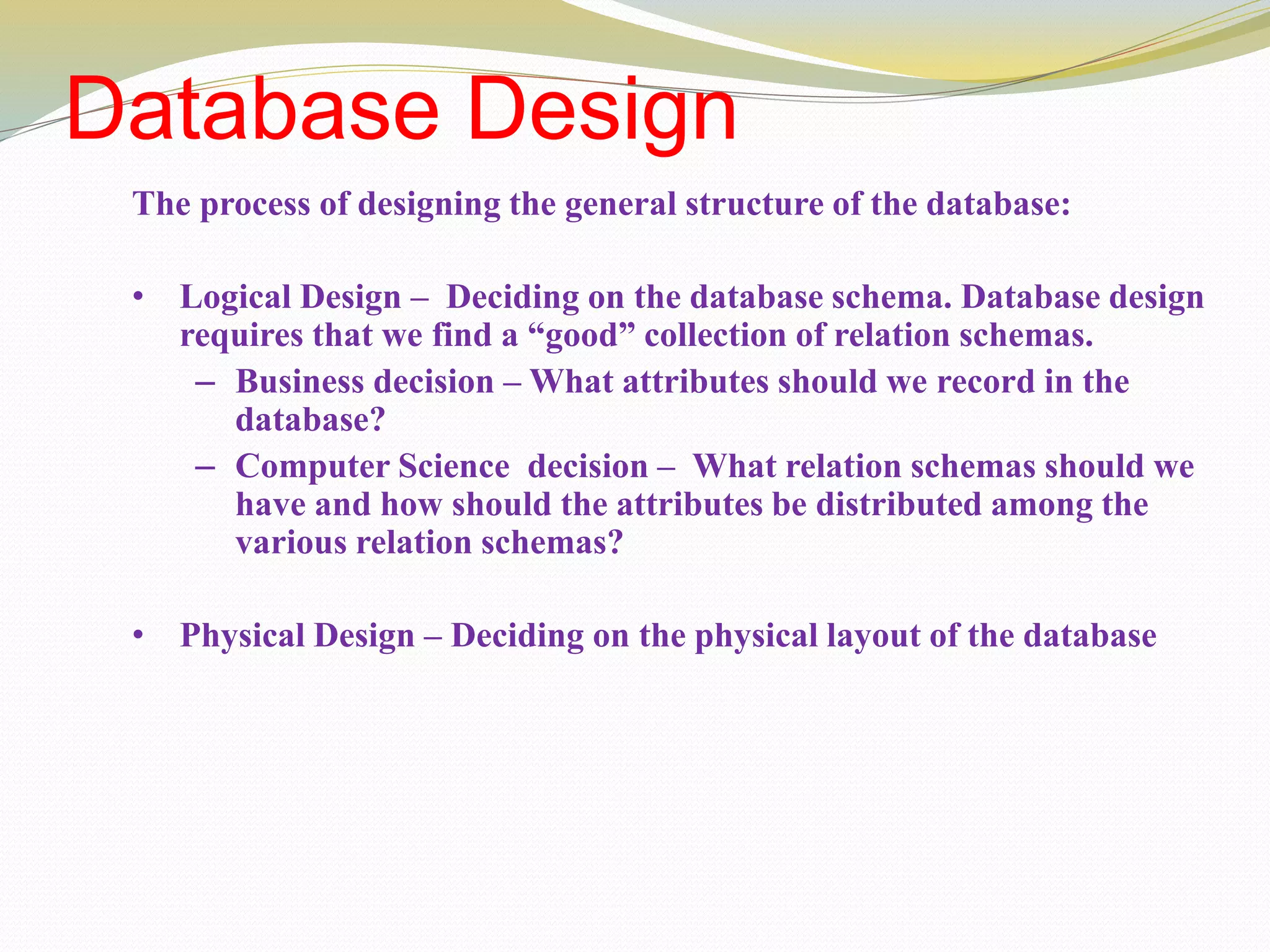 Database Design
The process of designing the general structure of the database:
• Logical Design – Deciding on the database schema. Database design
requires that we find a “good” collection of relation schemas.
– Business decision – What attributes should we record in the
database?
– Computer Science decision – What relation schemas should we
have and how should the attributes be distributed among the
various relation schemas?
• Physical Design – Deciding on the physical layout of the database
 