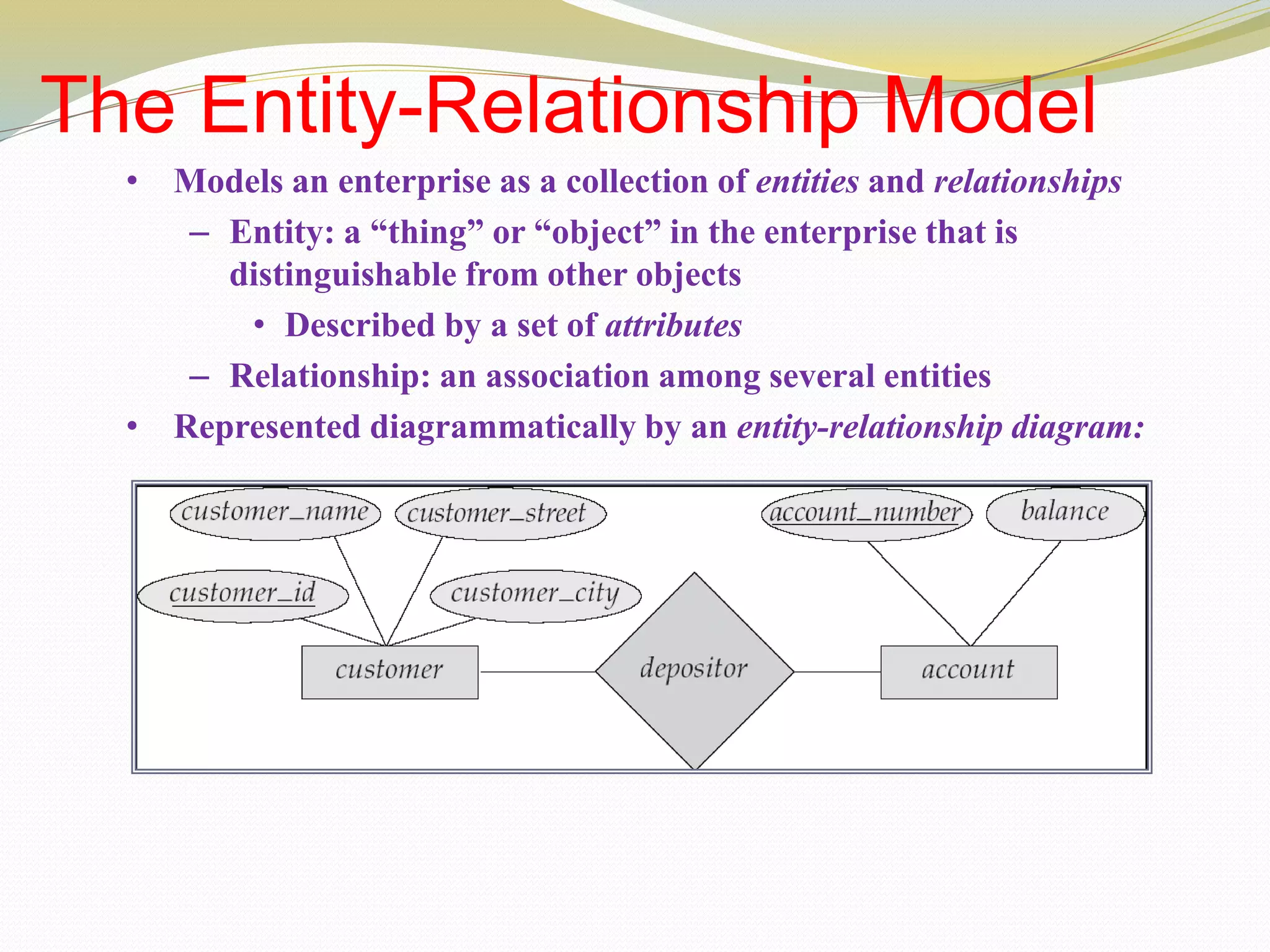 The Entity-Relationship Model
• Models an enterprise as a collection of entities and relationships
– Entity: a “thing” or “object” in the enterprise that is
distinguishable from other objects
• Described by a set of attributes
– Relationship: an association among several entities
• Represented diagrammatically by an entity-relationship diagram:
 
