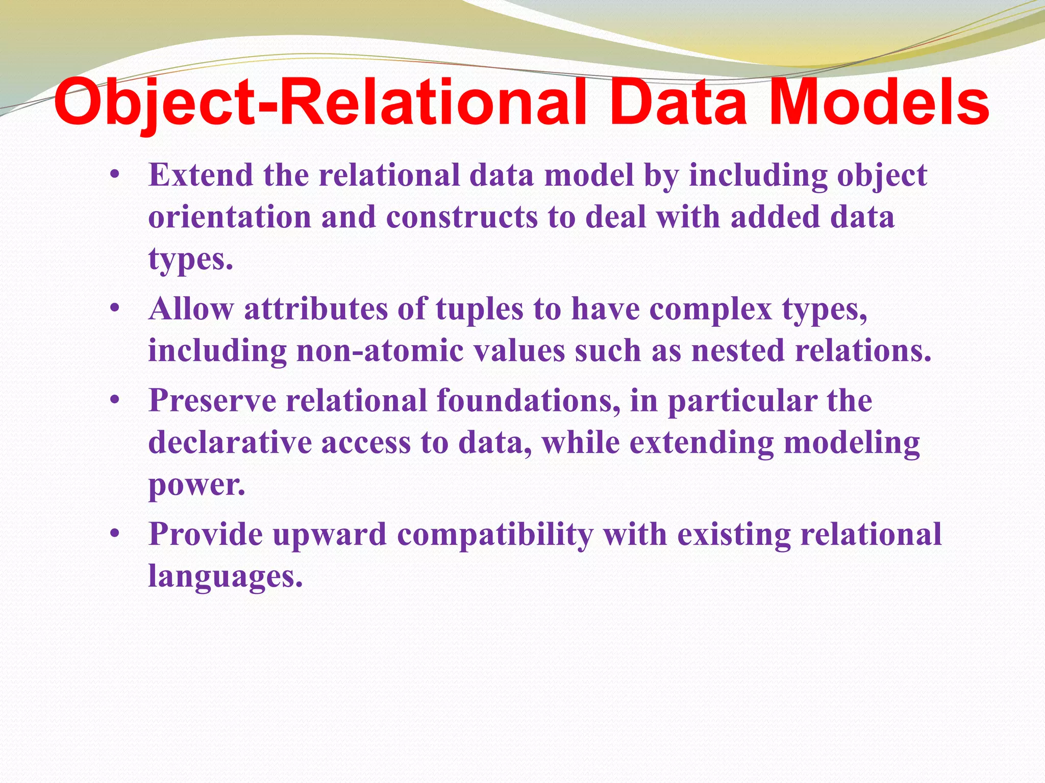 Object-Relational Data Models
• Extend the relational data model by including object
orientation and constructs to deal with added data
types.
• Allow attributes of tuples to have complex types,
including non-atomic values such as nested relations.
• Preserve relational foundations, in particular the
declarative access to data, while extending modeling
power.
• Provide upward compatibility with existing relational
languages.
 