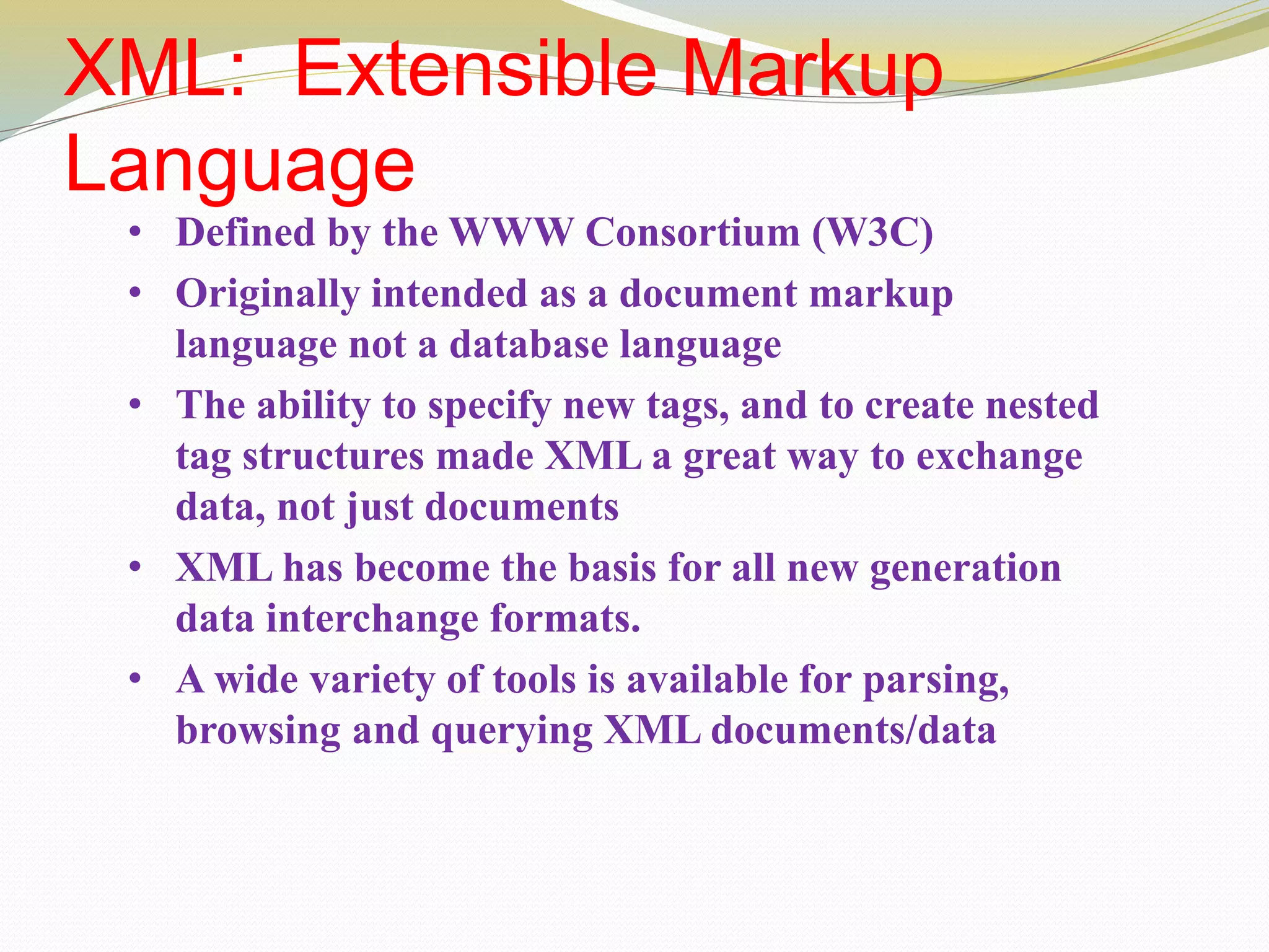 XML: Extensible Markup
Language
• Defined by the WWW Consortium (W3C)
• Originally intended as a document markup
language not a database language
• The ability to specify new tags, and to create nested
tag structures made XML a great way to exchange
data, not just documents
• XML has become the basis for all new generation
data interchange formats.
• A wide variety of tools is available for parsing,
browsing and querying XML documents/data
 