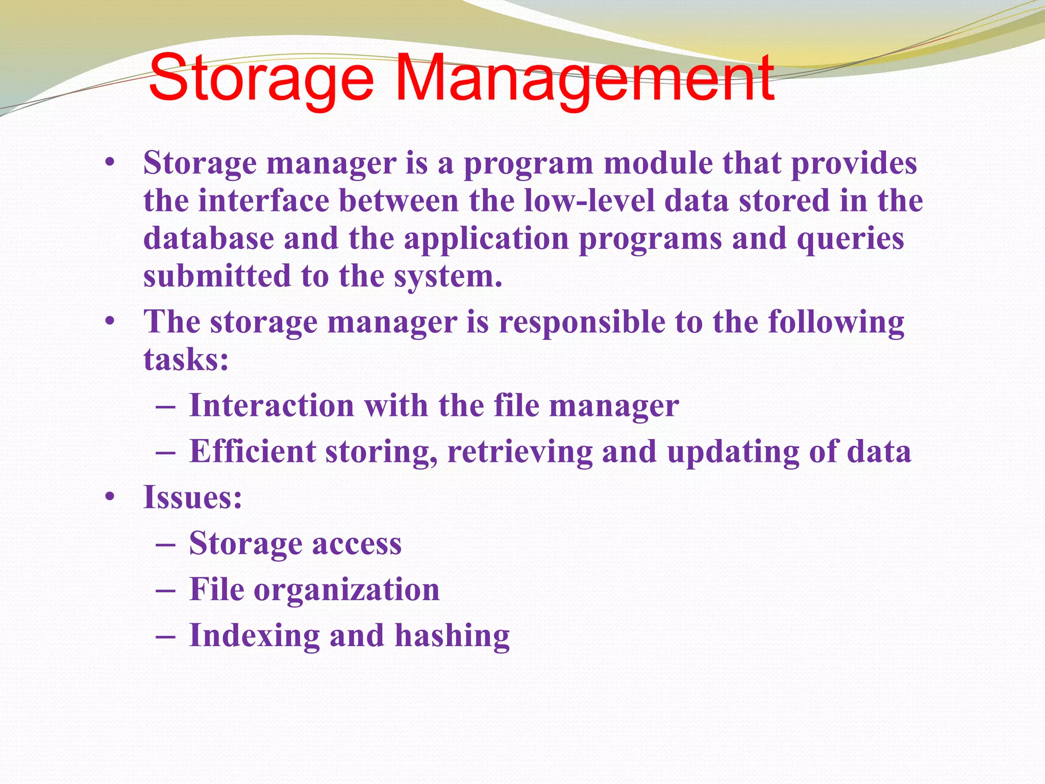 Storage Management
• Storage manager is a program module that provides
the interface between the low-level data stored in the
database and the application programs and queries
submitted to the system.
• The storage manager is responsible to the following
tasks:
– Interaction with the file manager
– Efficient storing, retrieving and updating of data
• Issues:
– Storage access
– File organization
– Indexing and hashing
 