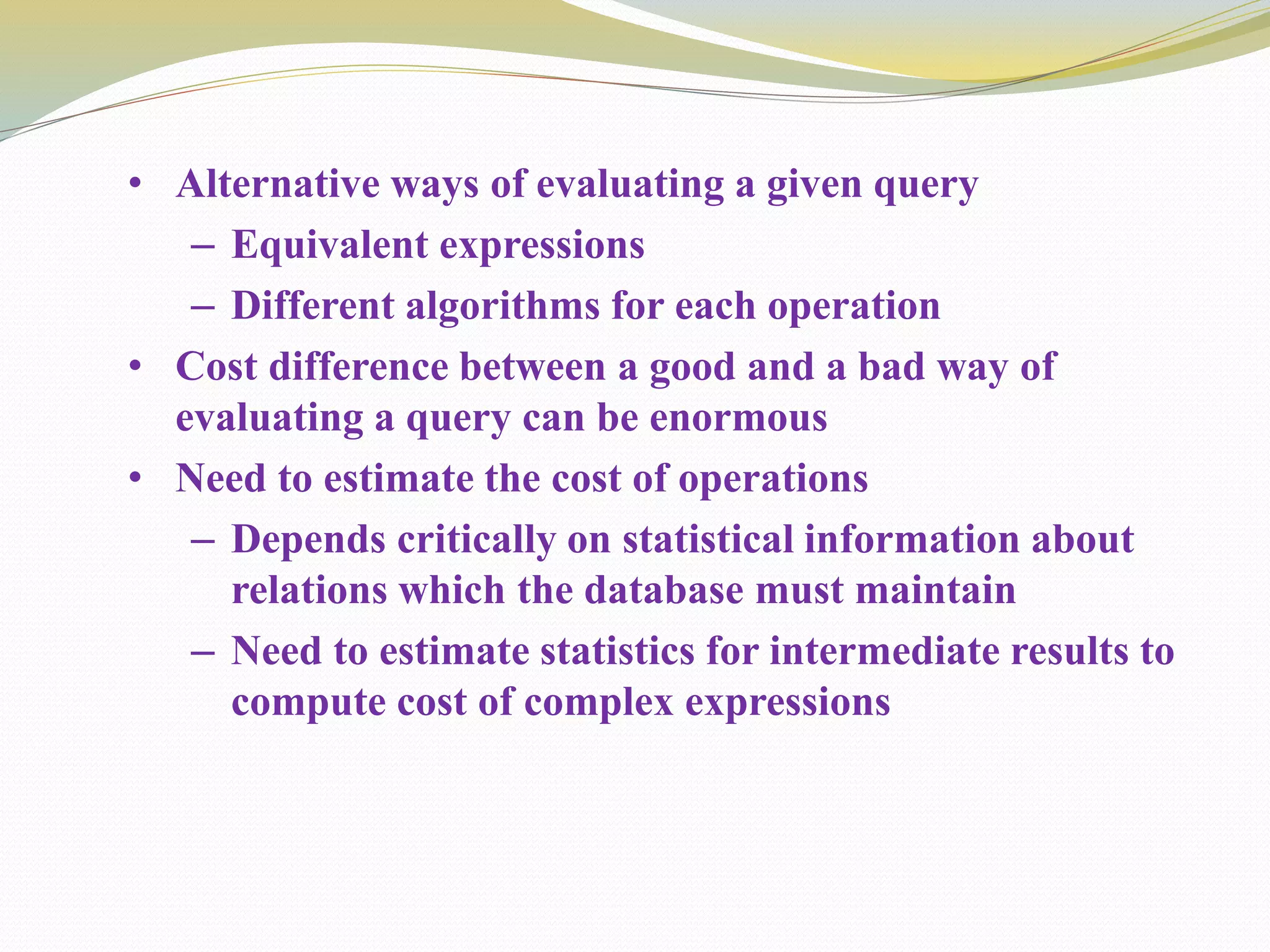 • Alternative ways of evaluating a given query
– Equivalent expressions
– Different algorithms for each operation
• Cost difference between a good and a bad way of
evaluating a query can be enormous
• Need to estimate the cost of operations
– Depends critically on statistical information about
relations which the database must maintain
– Need to estimate statistics for intermediate results to
compute cost of complex expressions
 